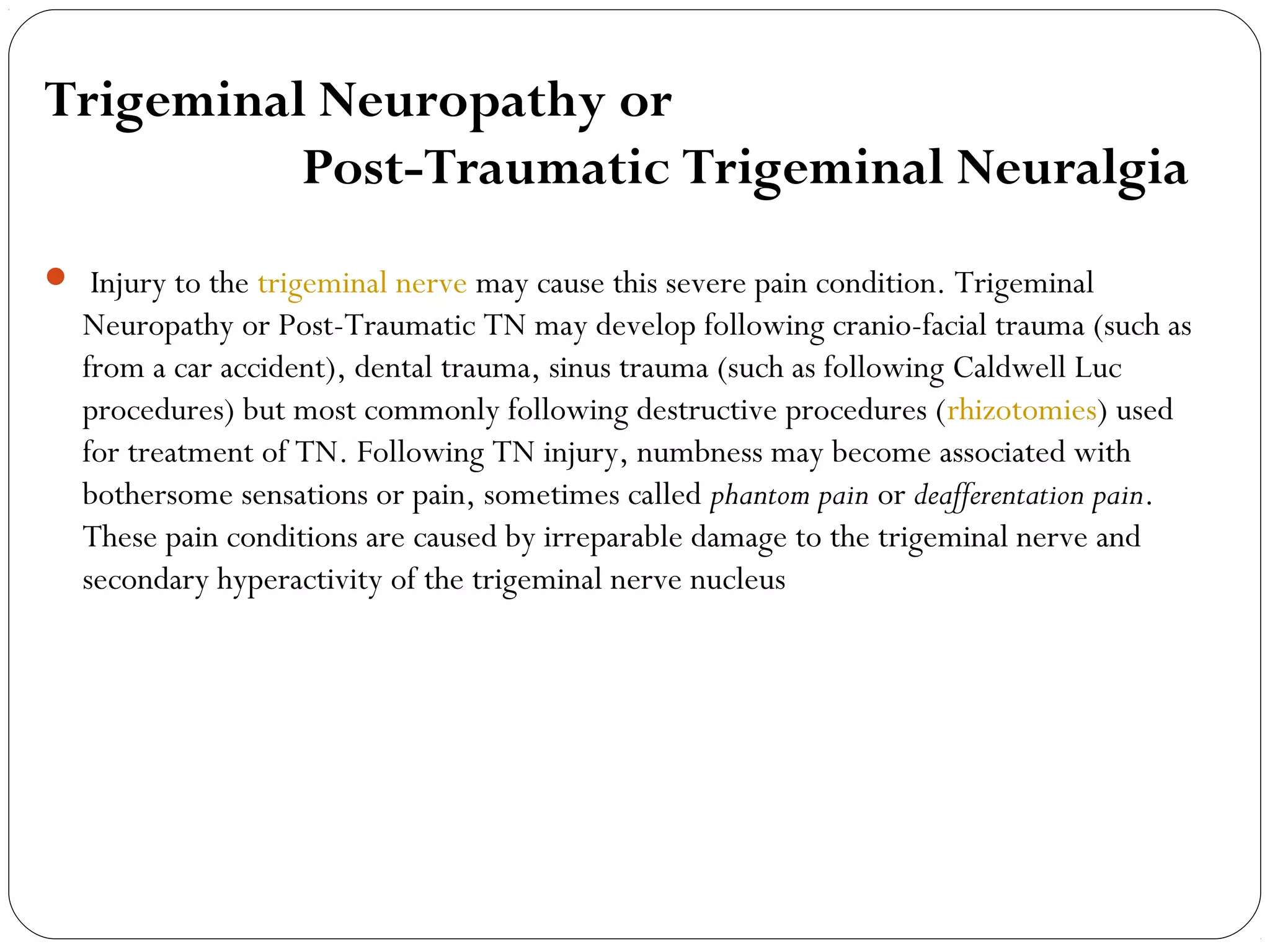 Trigeminal Neuropathy or
Post-Traumatic Trigeminal Neuralgia
  Injury to the trigeminal nerve may cause this severe pain condition. Trigeminal
Neuropathy or Post-Traumatic TN may develop following cranio-facial trauma (such as
from a car accident), dental trauma, sinus trauma (such as following Caldwell Luc
procedures) but most commonly following destructive procedures (rhizotomies) used
for treatment of TN. Following TN injury, numbness may become associated with
bothersome sensations or pain, sometimes called phantom pain or deafferentation pain.
These pain conditions are caused by irreparable damage to the trigeminal nerve and
secondary hyperactivity of the trigeminal nerve nucleus
 