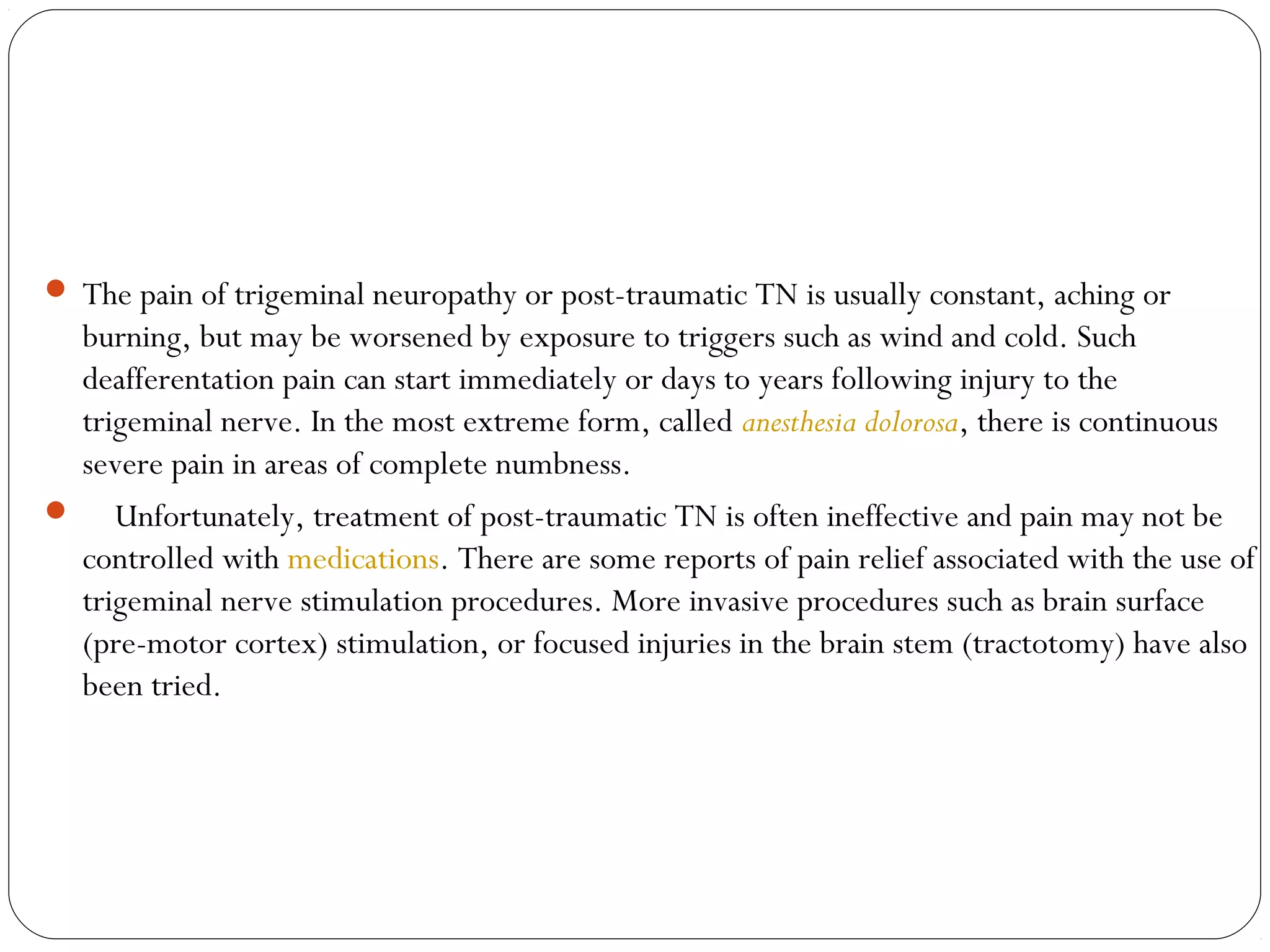  The pain of trigeminal neuropathy or post-traumatic TN is usually constant, aching or
burning, but may be worsened by exposure to triggers such as wind and cold. Such
deafferentation pain can start immediately or days to years following injury to the
trigeminal nerve. In the most extreme form, called anesthesia dolorosa, there is continuous
severe pain in areas of complete numbness.
     Unfortunately, treatment of post-traumatic TN is often ineffective and pain may not be
controlled with medications. There are some reports of pain relief associated with the use of
trigeminal nerve stimulation procedures. More invasive procedures such as brain surface
(pre-motor cortex) stimulation, or focused injuries in the brain stem (tractotomy) have also
been tried.
 