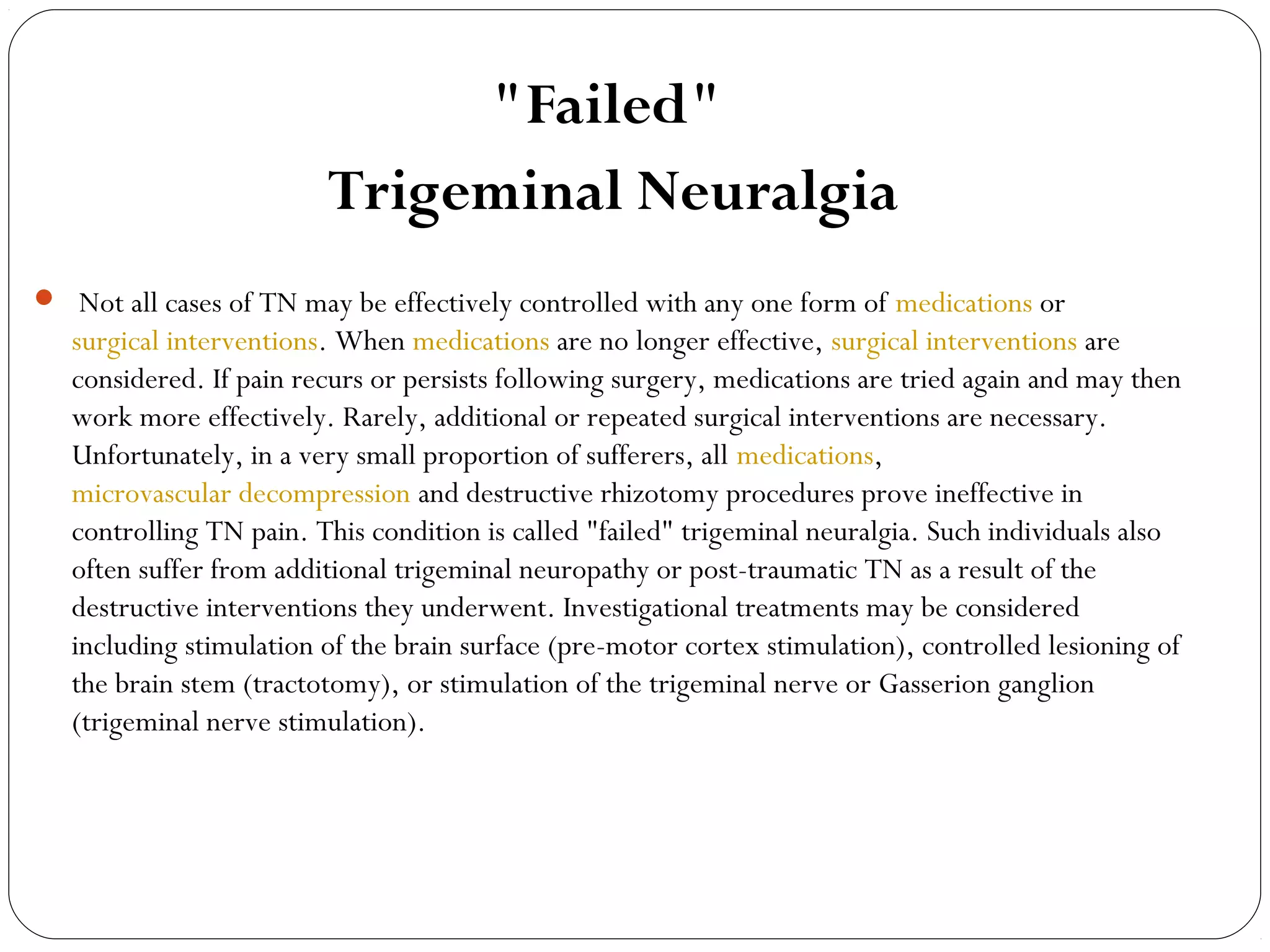 "Failed"
Trigeminal Neuralgia
  Not all cases of TN may be effectively controlled with any one form of medications or
surgical interventions. When medications are no longer effective, surgical interventions are
considered. If pain recurs or persists following surgery, medications are tried again and may then
work more effectively. Rarely, additional or repeated surgical interventions are necessary.
Unfortunately, in a very small proportion of sufferers, all medications,
microvascular decompression and destructive rhizotomy procedures prove ineffective in
controlling TN pain. This condition is called "failed" trigeminal neuralgia. Such individuals also
often suffer from additional trigeminal neuropathy or post-traumatic TN as a result of the
destructive interventions they underwent. Investigational treatments may be considered
including stimulation of the brain surface (pre-motor cortex stimulation), controlled lesioning of
the brain stem (tractotomy), or stimulation of the trigeminal nerve or Gasserion ganglion
(trigeminal nerve stimulation).
 