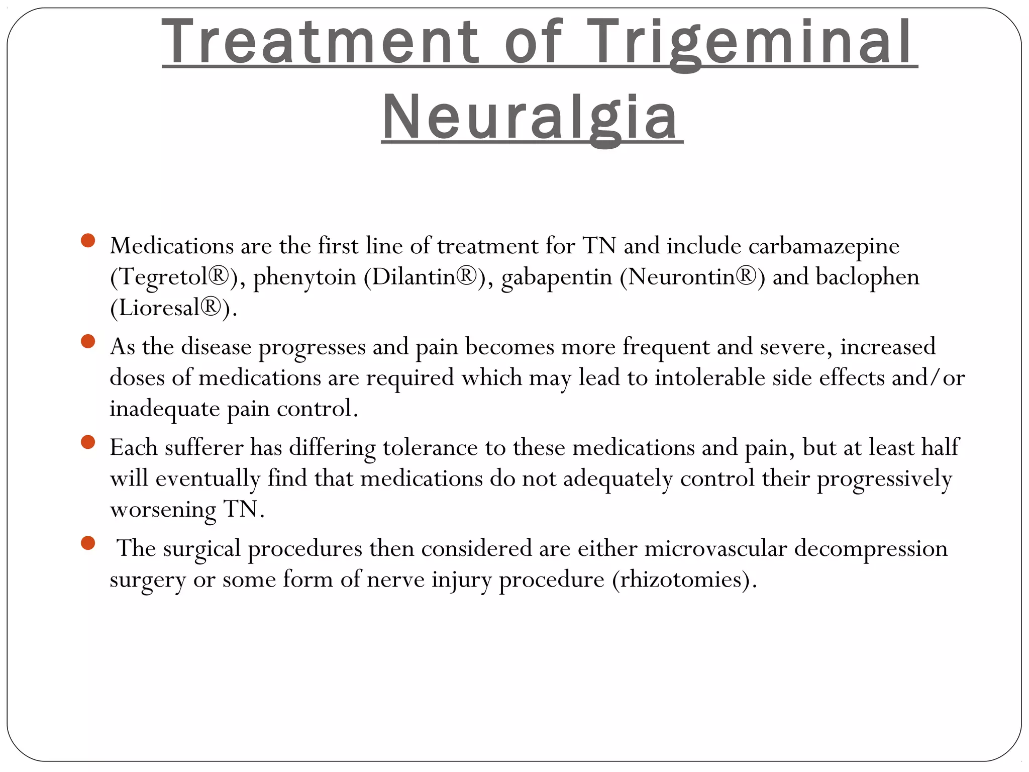 Treatment of Trigeminal
Neuralgia
 Medications are the first line of treatment for TN and include carbamazepine
(Tegretol®), phenytoin (Dilantin®), gabapentin (Neurontin®) and baclophen
(Lioresal®).
 As the disease progresses and pain becomes more frequent and severe, increased
doses of medications are required which may lead to intolerable side effects and/or
inadequate pain control.
 Each sufferer has differing tolerance to these medications and pain, but at least half
will eventually find that medications do not adequately control their progressively
worsening TN.
 The surgical procedures then considered are either microvascular decompression
surgery or some form of nerve injury procedure (rhizotomies).
 