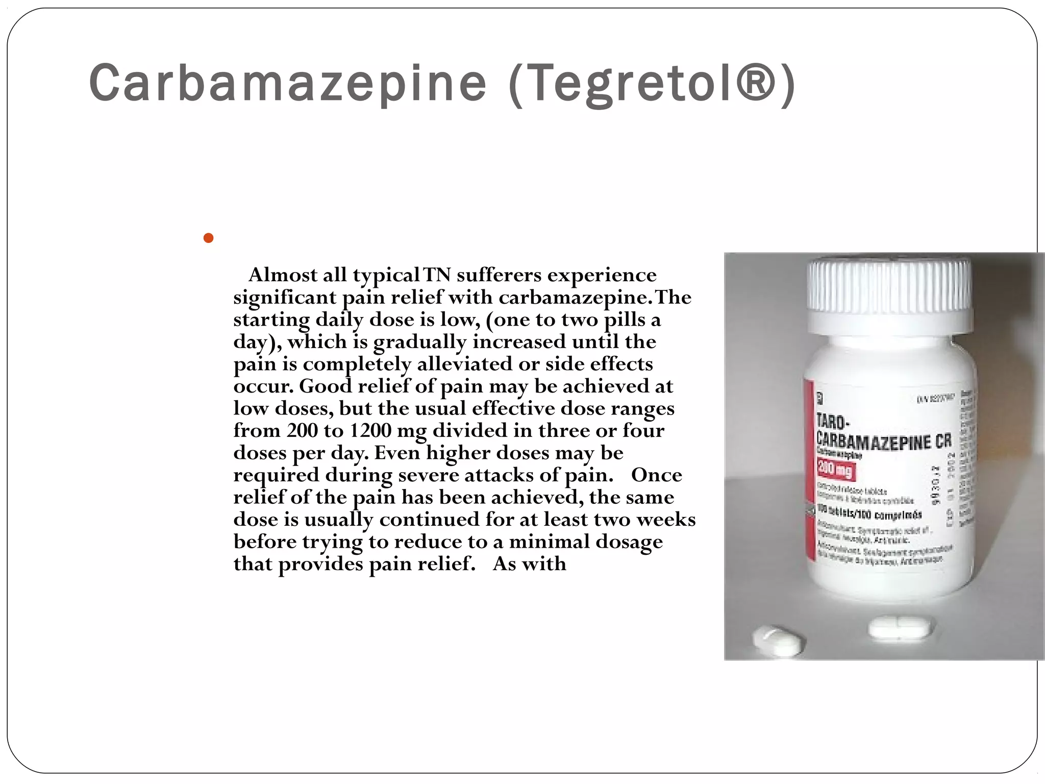 Carbamazepine (Tegretol®)

     Almost all typicalTN sufferers experience
significant pain relief with carbamazepine.The
starting daily dose is low, (one to two pills a
day), which is gradually increased until the
pain is completely alleviated or side effects
occur. Good relief of pain may be achieved at
low doses, but the usual effective dose ranges
from 200 to 1200 mg divided in three or four
doses per day. Even higher doses may be
required during severe attacks of pain.  Once
relief of the pain has been achieved, the same
dose is usually continued for at least two weeks
before trying to reduce to a minimal dosage
that provides pain relief.  As with
 