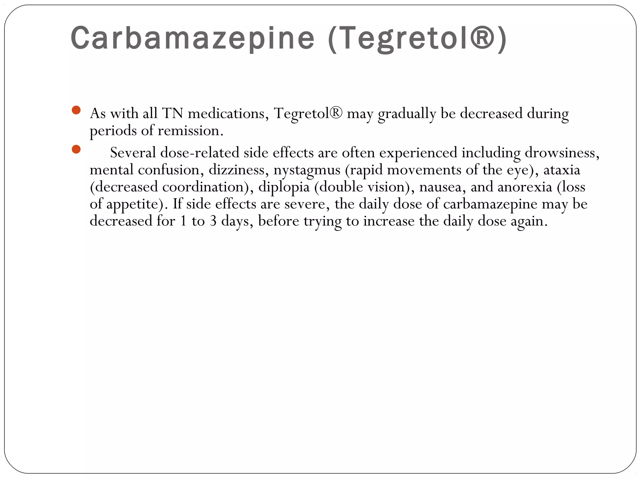Carbamazepine (Tegretol®)
 As with all TN medications, Tegretol® may gradually be decreased during
periods of remission.
      Several dose-related side effects are often experienced including drowsiness,
mental confusion, dizziness, nystagmus (rapid movements of the eye), ataxia
(decreased coordination), diplopia (double vision), nausea, and anorexia (loss
of appetite). If side effects are severe, the daily dose of carbamazepine may be
decreased for 1 to 3 days, before trying to increase the daily dose again. 
     
 