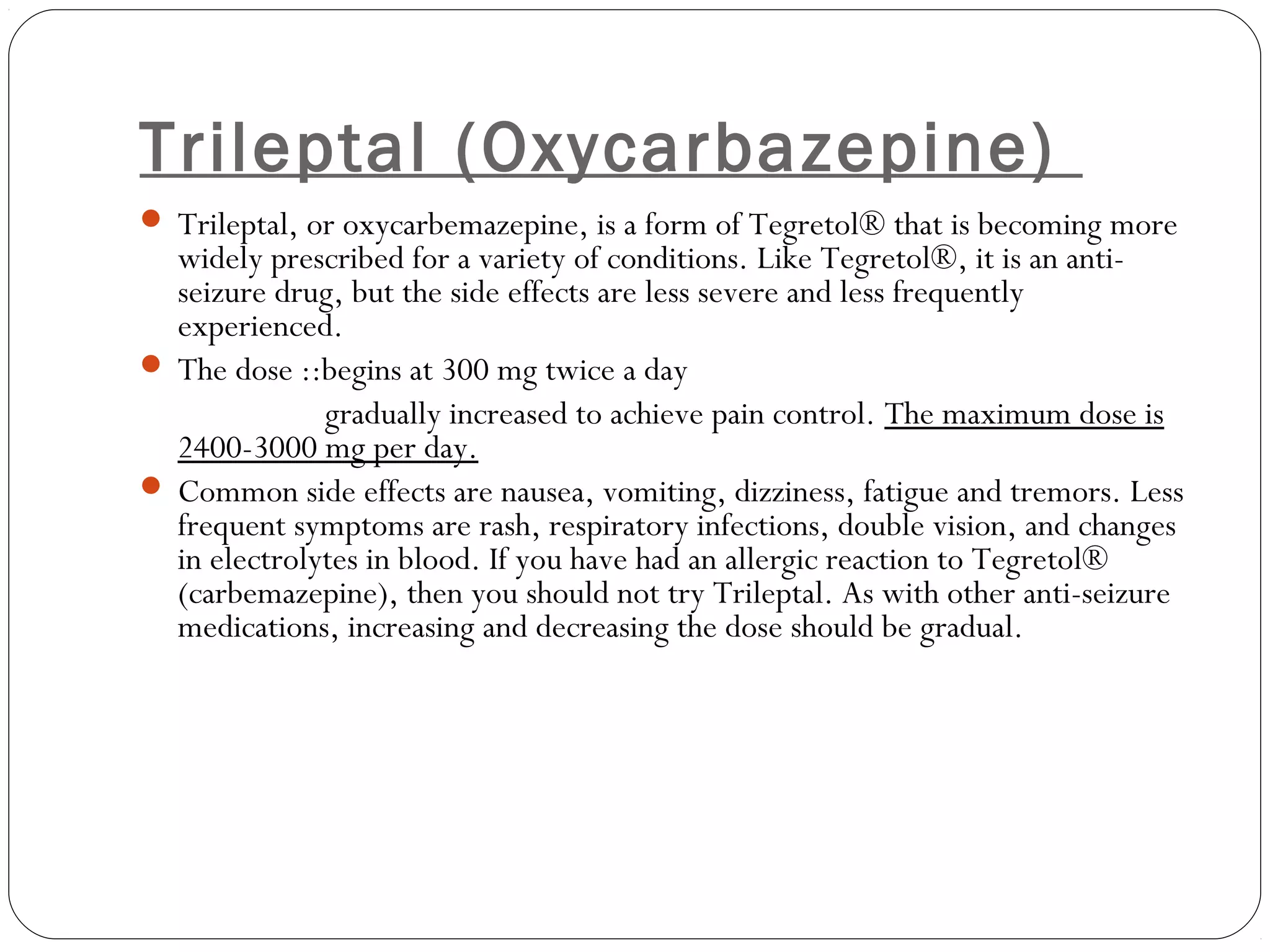 Trileptal (Oxycarbazepine)
 Trileptal, or oxycarbemazepine, is a form of Tegretol® that is becoming more
widely prescribed for a variety of conditions. Like Tegretol®, it is an anti-
seizure drug, but the side effects are less severe and less frequently
experienced.
 The dose ::begins at 300 mg twice a day
gradually increased to achieve pain control. The maximum dose is
2400-3000 mg per day.
 Common side effects are nausea, vomiting, dizziness, fatigue and tremors. Less
frequent symptoms are rash, respiratory infections, double vision, and changes
in electrolytes in blood. If you have had an allergic reaction to Tegretol®
(carbemazepine), then you should not try Trileptal. As with other anti-seizure
medications, increasing and decreasing the dose should be gradual.
 