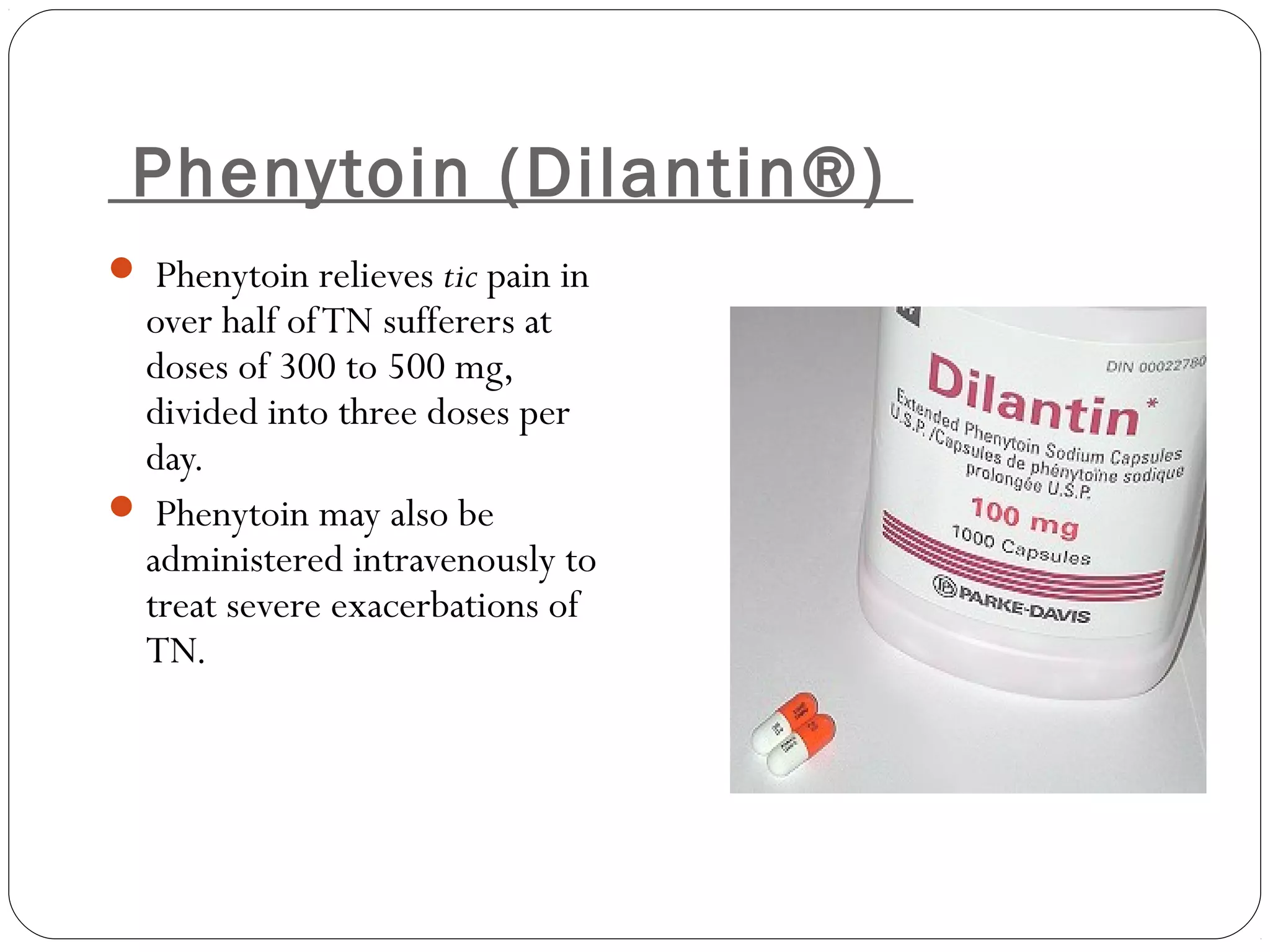Phenytoin (Dilantin®)
 Phenytoin relieves tic pain in
over half ofTN sufferers at
doses of 300 to 500 mg,
divided into three doses per
day.
 Phenytoin may also be
administered intravenously to
treat severe exacerbations of
TN.
 