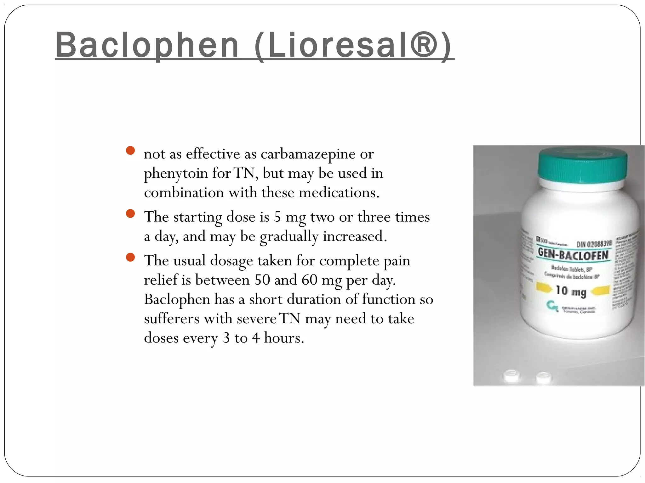 Baclophen (Lioresal®)
 not as effective as carbamazepine or
phenytoin forTN, but may be used in
combination with these medications.
 The starting dose is 5 mg two or three times
a day, and may be gradually increased.
 The usual dosage taken for complete pain
relief is between 50 and 60 mg per day.
Baclophen has a short duration of function so
sufferers with severeTN may need to take
doses every 3 to 4 hours.
 