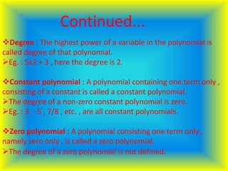 Degree : The highest power of a variable in the polynomial is
called degree of that polynomial.
Eg. : 5x2 + 3 , here the degree is 2.
Constant polynomial : A polynomial containing one term only ,
consisting of a constant is called a constant polynomial.
The degree of a non-zero constant polynomial is zero.
Eg. : 3 , -5 , 7/8 , etc. , are all constant polynomials.
Zero polynomial : A polynomial consisting one term only ,
namely zero only , is called a zero polynomial.
The degree of a zero polynomial is not defined.
Continued...
 