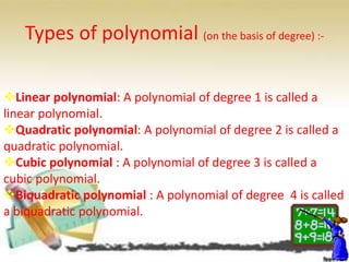 Types of polynomial (on the basis of degree) :-
Linear polynomial: A polynomial of degree 1 is called a
linear polynomial.
Quadratic polynomial: A polynomial of degree 2 is called a
quadratic polynomial.
Cubic polynomial : A polynomial of degree 3 is called a
cubic polynomial.
Biquadratic polynomial : A polynomial of degree 4 is called
a biquadratic polynomial.
 