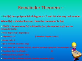 Remainder Theorem :-
Let f(x) be a polynomial of degree n > 1 and let a be any real number.
When f(x) is divided by (x-a) , then the remainder is f(a).
PROOF :- Suppose when f(x) is divided by (x-a), the quotient is g(x) and the
remainder is r(x).
Then, degree r(x) < degree (x-a)
 degree r(x) < 1 [ therefore, degree (x-a)=1]
degree r(x) = 0
r(x) is constant, equal to r (say)
Thus, when f(x) is divided by (x-a), then the quotient is g9x) and the remainder is r.
Therefore, f(x) = (x-a)*g(x) + r (i)
Putting x=a in (i), we get r = f(a)
Thus, when f(x) is divided by (x-a), then the remainder is f(a).
 