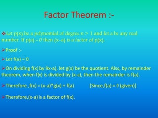 Factor Theorem :-
Let p(x) be a polynomial of degree n > 1 and let a be any real
number. If p(a) = 0 then (x-a) is a factor of p(x).
Proof :-
Let f(a) = 0
On dividing f(x) by 9x-a), let g(x) be the quotient. Also, by remainder
theorem, when f(x) is divided by (x-a), then the remainder is f(a).
Therefore ,f(x) = (x-a)*g(x) + f(a) [Since,f(a) = 0 (given)]
Therefore,(x-a) is a factor of f(x).
 