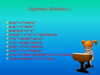 Algebraic Identities :-
(x+y) 2 = x 2 +2xy+y2
(x-y) 2 = x 2 -2xy+y 2
(x+y) (x-y) = x 2 -y 2
(x+y+z) 2 = x 2 +y 2 +z2 +2xy+2yz+2zx
x 3 +y 3 = (x+y)(x 2 -xy+y 2)
x 3 -y 3 = (x-y)(x 2 +xy+y2)
(x+y) 3 = x 3 +y 3 +3xy(x+y)
(x-y )3 = x3 -y 3 -3xy(x-y)
x 3 +y 3 +z3 -3xyz = (x+y+z)(x 2 +y 2 +z 2 -xy-yz-zx)
If x+y+z =0,then x 3 +y 3 +z3 = 3xyz
 