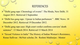 REFERENCES
 “Delhi gang rape: Chronology of events”. The Hindu, New Delhi. 31
August 2013. Retrieved 2 September.
 “Delhi bus gang rape : Uproar in Indian parliament ” . BBC News. 18
December 2012. Retrieved 19 December 2012.
 “Delhi gang rape case: High court verdict confirms convicts’ death
sentence”. 13 March 2014. Retrieved 13 March 2014
 “Sexual Violence in India” The History of Indian Women’s Resistance,
Renae Sullivan : McNair scholar, Dr. Reshmi Mukherjee : Mentor
 