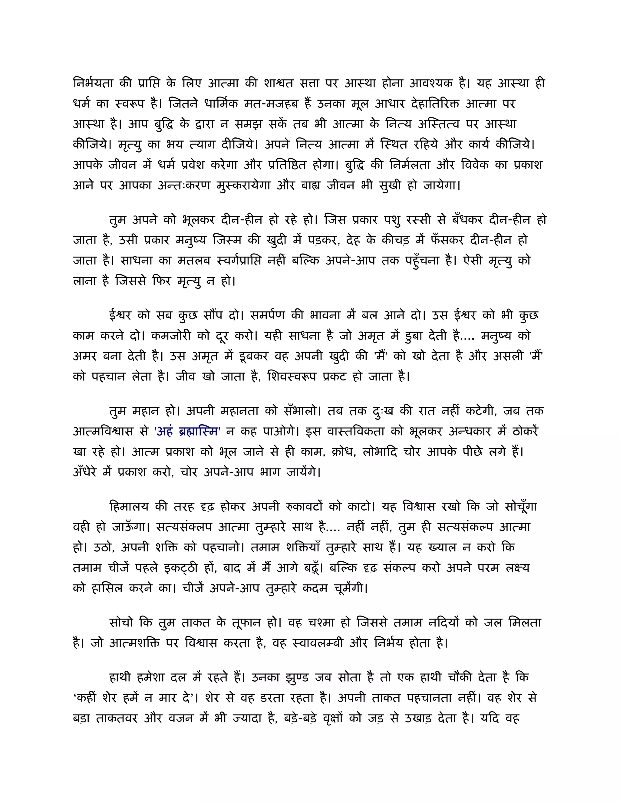 िनभर्यता की ूाि    क िलए आत्मा की शा त स ा पर आःथा होना आवँयक है । यह आःथा ही
                    े
धमर् का ःवरूप है । िजतने धािमर्क मत-मजहब ह उनका मूल आधार दे हाित र             आत्मा पर
आःथा है । आप बुि     के   ारा न समझ सक तब भी आत्मा क िनत्य अिःतत्व पर आःथा
                                      ें            े
कीिजये। मृत्यु का भय त्याग दीिजये। अपने िनत्य आत्मा में िःथत रिहये और कायर् कीिजये।
आपक जीवन में धमर् ूवेश करे गा और ूिति त होगा। बुि
   े                                                        की िनमर्लता और िववेक का ूकाश
आने पर आपका अन्तःकरण मुःकरायेगा और बा                जीवन भी सुखी हो जायेगा।

      तुम अपने को भूलकर दीन-हीन हो रहे हो। िजस ूकार पशु रःसी से बँधकर दीन-हीन हो
जाता है , उसी ूकार मनुंय िजःम की खुदी में पड़कर, दे ह क कीचड़ में फसकर दीन-हीन हो
                                                      े          ँ
जाता है । साधना का मतलब ःवगर्ूाि       नहीं बिल्क अपने-आप तक पहँु चना है । ऐसी मृत्यु को
लाना है िजससे िफर मृत्यु न हो।

      ई र को सब कछ स प दो। समपर्ण की भावना में बल आने दो। उस ई र को भी कछ
                 ु                                                      ु
काम करने दो। कमजोरी को दर करो। यही साधना है जो अमृत में डु बा दे ती है .... मनुंय को
                        ू
अमर बना दे ती है । उस अमृत में डू बकर वह अपनी खुदी की 'म' को खो दे ता है और असली 'म'
को पहचान लेता है । जीव खो जाता है , िशवःवरूप ूकट हो जाता है ।

      तुम महान हो। अपनी महानता को सँभालो। तब तक दःख की रात नहीं कटे गी, जब तक
                                                 ु
आत्मिव ास से 'अहं ॄ ािःम' न कह पाओगे। इस वाःतिवकता को भूलकर अन्धकार में ठोकरें
खा रहे हो। आत्म ूकाश को भूल जाने से ही काम, बोध, लोभािद चोर आपक पीछे लगे ह।
                                                               े
अँधेरे में ूकाश करो, चोर अपने-आप भाग जायेंगे।

      िहमालय की तरह       ढ़ होकर अपनी रुकावट को काटो। यह िव ास रखो िक जो सोचूँगा
वही हो जाऊगा। सत्यसंक्लप आत्मा तुम्हारे साथ है .... नहीं नहीं, तुम ही सत्यसंकल्प आत्मा
          ँ
हो। उठो, अपनी शि      को पहचानो। तमाम शि याँ तुम्हारे साथ ह। यह         याल न करो िक
तमाम चीजें पहले इक ठ ह , बाद में म आगे बढ़ँू । बिल्क         ढ़ संकल्प करो अपने परम लआय
को हािसल करने का। चीजें अपने-आप तुम्हारे कदम चूमेंगी।

      सोचो िक तुम ताकत क तूफान हो। वह चँमा हो िजससे तमाम निदय को जल िमलता
                        े
है । जो आत्मशि     पर िव ास करता है , वह ःवावलम्बी और िनभर्य होता है ।

      हाथी हमेशा दल में रहते ह। उनका झु ड जब सोता है तो एक हाथी चौकी दे ता है िक
‘कहीं शेर हमें न मार दे ’। शेर से वह डरता रहता है । अपनी ताकत पहचानता नहीं। वह शेर से
बड़ा ताकतवर और वजन में भी         यादा है , बड़े -बड़े वृ   को जड़ से उखाड़ दे ता है । यिद वह
 