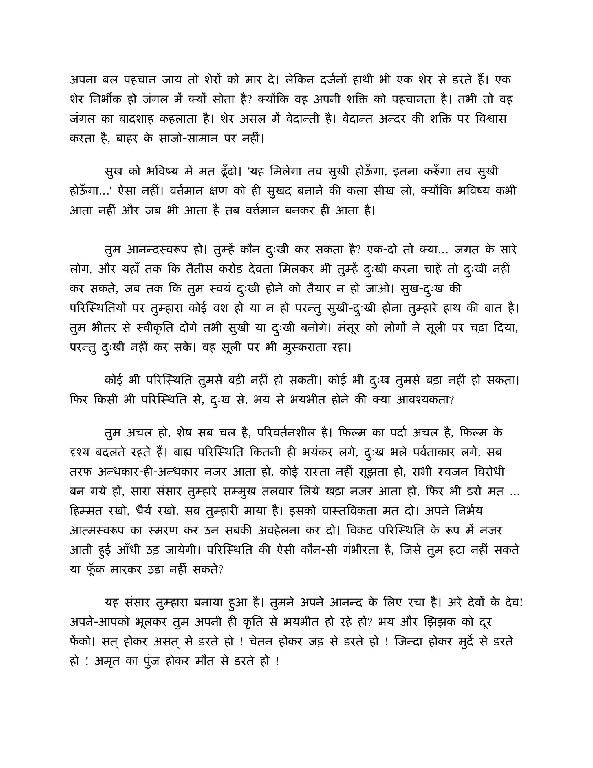 अपना बल पहचान जाय तो शेर को मार दे । लेिकन दजर्न हाथी भी एक शेर से डरते ह। एक
शेर िनभ क हो जंगल में क्य सोता है ? क्य िक वह अपनी शि     को पहचानता है । तभी तो वह
जंगल का बादशाह कहलाता है । शेर असल में वेदान्ती है । वेदान्त अन्दर की शि   पर िव ास
करता है , बाहर क साजो-सामान पर नहीं।
                े

      सुख को भिवंय में मत ढँू ढो। 'यह िमलेगा तब सुखी होऊगा, इतना करुँ गा तब सुखी
                                                        ँ
होऊगा...' ऐसा नहीं। व मान
   ँ                  र्    ण को ही सुखद बनाने की कला सीख लो, क्य िक भिवंय कभी
आता नहीं और जब भी आता है तब व मान बनकर ही आता है ।
                              र्


      तुम आनन्दःवरूप हो। तुम्हें कौन दःखी कर सकता है ? एक-दो तो क्या... जगत क सारे
                                      ु                                      े
लोग, और यहाँ तक िक ततीस करोड़ दे वता िमलकर भी तुम्हें दःखी करना चाहें तो दःखी नहीं
                                                      ु                  ु
कर सकते, जब तक िक तुम ःवयं दःखी होने को तैयार न हो जाओ। सुख-दःख की
                            ु                                ु
प रिःथितय पर तुम्हारा कोई वश हो या न हो परन्तु सुखी-दःखी होना तुम्हारे हाथ की बात है ।
                                                     ु
तुम भीतर से ःवीकृ ित दोगे तभी सुखी या दःखी बनोगे। मंसूर को लोग ने सूली पर चढ़ा िदया,
                                       ु
परन्तु दःखी नहीं कर सक। वह सूली पर भी मुःकराता रहा।
        ु             े

      कोई भी प रिःथित तुमसे बड़ी नहीं हो सकती। कोई भी दःख तुमसे बड़ा नहीं हो सकता।
                                                      ु
िफर िकसी भी प रिःथित से, दःख से, भय से भयभीत होने की क्या आवँयकता?
                          ु

      तुम अचल हो, शेष सब चल है , प रवतर्नशील है । िफल्म का पदार् अचल है , िफल्म के
 ँय बदलते रहते ह। बा    प रिःथित िकतनी ही भयंकर लगे, दःख भले पवर्ताकार लगे, सब
                                                      ु
तरफ अन्धकार-ही-अन्धकार नजर आता हो, कोई राःता नहीं सूझता हो, सभी ःवजन िवरोधी
बन गये ह , सारा संसार तुम्हारे सम्मुख तलवार िलये खड़ा नजर आता हो, िफर भी डरो मत É
िहम्मत रखो, धैयर् रखो, सब तुम्हारी माया है । इसको वाःतिवकता मत दो। अपने िनभर्य
आत्मःवरूप का ःमरण कर उन सबकी अवहे लना कर दो। िवकट प रिःथित क रूप में नजर
                                                            े
आती हई आँधी उड़ जायेगी। प रिःथित की ऐसी कौन-सी गंभीरता है , िजसे तुम हटा नहीं सकते
     ु
या फक मारकर उड़ा नहीं सकते?
    ूँ

      यह संसार तुम्हारा बनाया हआ है । तुमने अपने आनन्द क िलए रचा है । अरे दे व क दे व!
                               ु                        े                       े
अपने-आपको भूलकर तुम अपनी ही कृ ित से भयभीत हो रहे हो? भय और िझझक को दर
                                                                     ू
फको। सत ् होकर असत ् से डरते हो ! चेतन होकर जड़ से डरते हो ! िजन्दा होकर मुद से डरते
 ें
हो ! अमृत का पुंज होकर मौत से डरते हो !
 