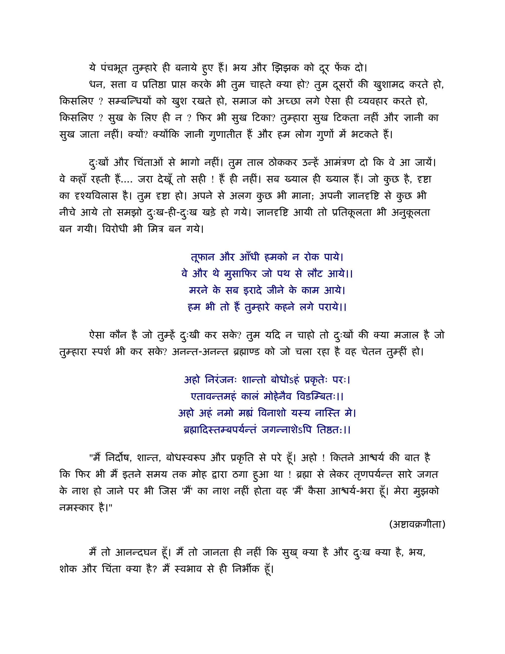 ये पंचभूत तुम्हारे ही बनाये हए ह। भय और िझझक को दर फक दो।
                                    ु                   ू ें
       धन, स ा व ूित ा ूा      करक भी तुम चाहते क्या हो? तुम दसर की खुशामद करते हो,
                                  े                           ू
िकसिलए ? सम्बिन्धय को खुश रखते हो, समाज को अ छा लगे ऐसा ही व्यवहार करते हो,
िकसिलए ? सुख क िलए ही न ? िफर भी सुख िटका? तुम्हारा सुख िटकता नहीं और
              े                                                                      ानी का
सुख जाता नहीं। क्य ? क्य िक     ानी गुणातीत ह और हम लोग गुण में भटकते ह।

       दःख और िचंताओं से भागो नहीं। तुम ताल ठोककर उन्हें आमंऽण दो िक वे आ जायें।
        ु
वे कहाँ रहती ह.... जरा दे खूँ तो सही ! ह ही नहीं। सब    याल ही   याल ह। जो कछ है ,
                                                                            ु              ा
का   ँयिवलास है । तुम    ा हो। अपने से अलग कछ भी माना; अपनी
                                            ु                            ान ि   से कछ भी
                                                                                    ु
नीचे आये तो समझो दःख-ही-दःख खड़े हो गये।
                  ु      ु                       ान ि   आयी तो ूितकलता भी अनुकलता
                                                                   ू          ू
बन गयी। िवरोधी भी िमऽ बन गये।

                               तूफान और आँधी हमको न रोक पाये।
                              वे और थे मुसािफर जो पथ से लौट आये।।
                               मरने क सब इरादे जीने क काम आये।
                                     े               े
                               हम भी तो ह तुम्हारे कहने लगे पराये।।

       ऐसा कौन है जो तुम्हें दःखी कर सक? तुम यिद न चाहो तो दःख की क्या मजाल है जो
                              ु        े                    ु
तुम्हारा ःपशर् भी कर सक? अनन्त-अनन्त ॄ ा ड को जो चला रहा है वह चेतन तुम्हीं हो।
                       े

                              अहो िनरं जनः शान्तो बोधोऽहं ूकृ तेः परः।
                               एतावन्तमहं कालं मोहे नैव िवडिम्बतः।।
                            अहो अहं नमो म ं िवनाशो यःय नािःत मे।
                              ॄ ािदःतम्बपयर्न्तं जगन्नाशेऽिप ित त:।।

       "म िनद ष, शान्त, बोधःवरूप और ूकृ ित से परे हँू । अहो ! िकतने आ यर् की बात है
िक िफर भी म इतने समय तक मोह           ारा ठगा हआ था ! ॄ ा से लेकर तृणपयर्न्त सारे जगत
                                               ु
क नाश हो जाने पर भी िजस 'म' का नाश नहीं होता वह 'म' कसा आ यर्-भरा हँू । मेरा मुझको
 े                                                   ै
नमःकार है ।"
                                                                                (अ ावबगीता)

       म तो आनन्दघन हँू । म तो जानता ही नहीं िक सुख ् क्या है और दःख क्या है , भय,
                                                                  ु
शोक और िचंता क्या है ? म ःवभाव से ही िनभ क हँू ।
 