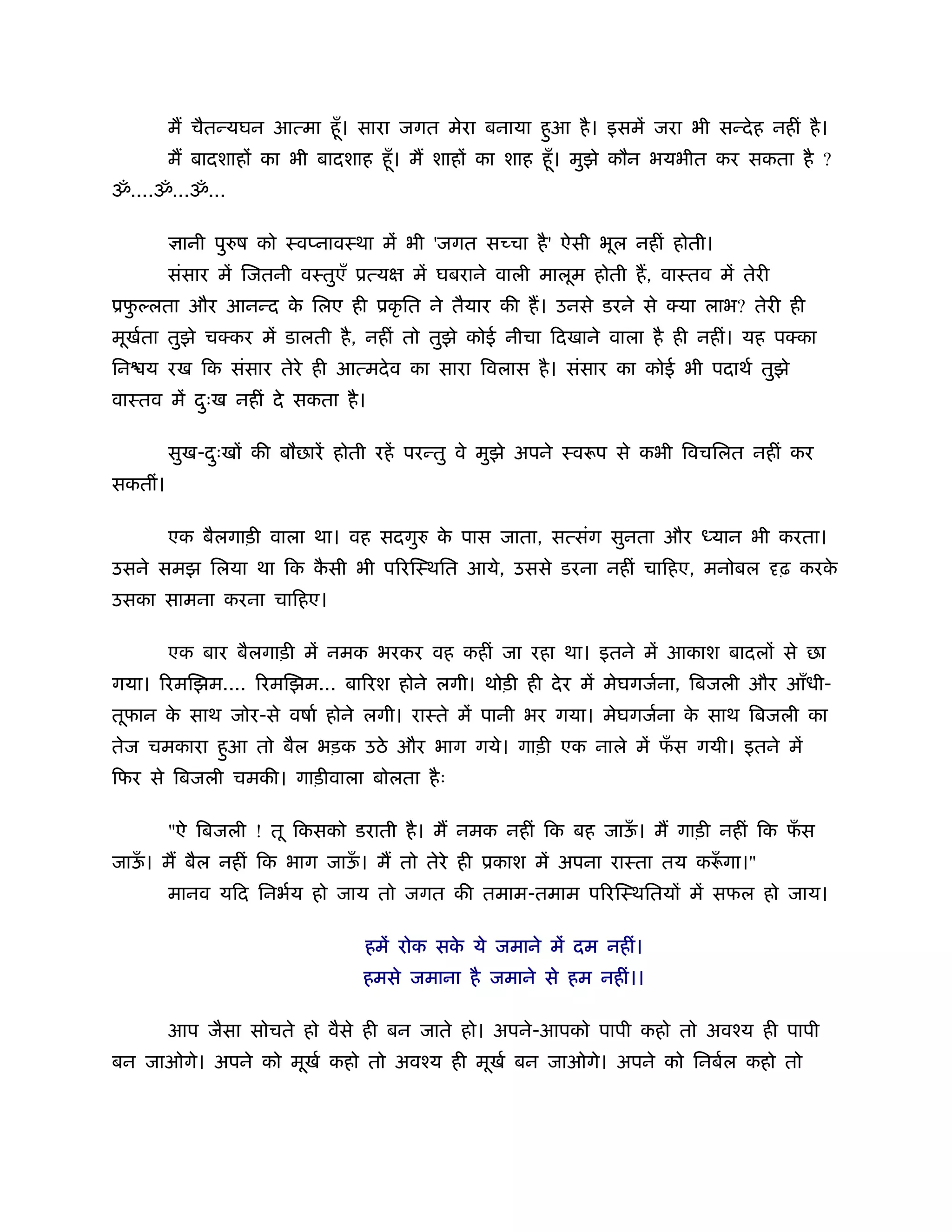 म चैतन्यघन आत्मा हँू । सारा जगत मेरा बनाया हआ है । इसमें जरा भी सन्दे ह नहीं है ।
                                                     ु
         म बादशाह का भी बादशाह हँू । म शाह का शाह हँू । मुझे कौन भयभीत कर सकता है ?
ॐ....ॐ...ॐ...

          ानी पुरुष को ःवप्नावःथा में भी 'जगत स चा है ' ऐसी भूल नहीं होती।
         संसार में िजतनी वःतुएँ ूत्य   में घबराने वाली मालूम होती ह, वाःतव में तेरी
ूफल्लता और आनन्द क िलए ही ूकृ ित ने तैयार की ह। उनसे डरने से क्या लाभ? तेरी ही
  ु               े
मूखता तुझे चक्कर में डालती है , नहीं तो तुझे कोई नीचा िदखाने वाला है ही नहीं। यह पक्का
   र्
िन य रख िक संसार तेरे ही आत्मदे व का सारा िवलास है । संसार का कोई भी पदाथर् तुझे
वाःतव में दःख नहीं दे सकता है ।
           ु

         सुख-दःख की बौछारें होती रहें परन्तु वे मुझे अपने ःवरूप से कभी िवचिलत नहीं कर
              ु
सकतीं।

         एक बैलगाड़ी वाला था। वह सदगुरु क पास जाता, सत्संग सुनता और
                                        े                                  यान भी करता।
उसने समझ िलया था िक कसी भी प रिःथित आये, उससे डरना नहीं चािहए, मनोबल
                     ै                                                                ढ़ करके
उसका सामना करना चािहए।

         एक बार बैलगाड़ी में नमक भरकर वह कहीं जा रहा था। इतने में आकाश बादल से छा
गया। रमिझम.... रमिझम... बा रश होने लगी। थोड़ी ही दे र में मेघगजर्ना, िबजली और आँधी-
तूफान क साथ जोर-से वषार् होने लगी। राःते में पानी भर गया। मेघगजर्ना क साथ िबजली का
       े                                                             े
तेज चमकारा हआ तो बैल भड़क उठे और भाग गये। गाड़ी एक नाले में फस गयी। इतने में
            ु                                              ँ
िफर से िबजली चमकी। गाड़ीवाला बोलता है ः

         "ऐ िबजली ! तू िकसको डराती है । म नमक नहीं िक बह जाऊ। म गाड़ी नहीं िक फस
                                                            ँ                 ँ
जाऊ। म बैल नहीं िक भाग जाऊ। म तो तेरे ही ूकाश में अपना राःता तय करूगा।"
   ँ                      ँ                                       ँ
         मानव यिद िनभर्य हो जाय तो जगत की तमाम-तमाम प रिःथितय में सफल हो जाय।

                                 हमें रोक सक ये जमाने में दम नहीं।
                                            े
                                हमसे जमाना है जमाने से हम नहीं।।

         आप जैसा सोचते हो वैसे ही बन जाते हो। अपने-आपको पापी कहो तो अवँय ही पापी
बन जाओगे। अपने को मूखर् कहो तो अवँय ही मूखर् बन जाओगे। अपने को िनबर्ल कहो तो
 