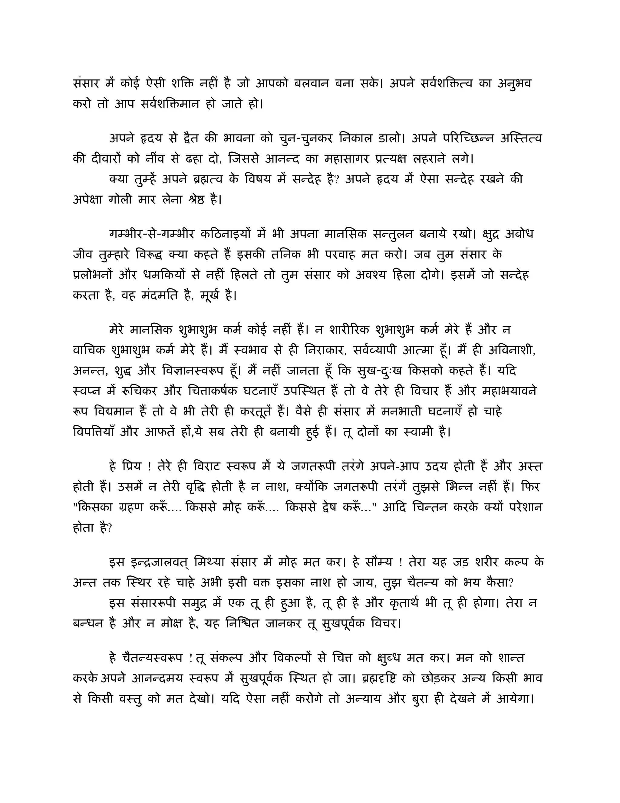संसार में कोई ऐसी शि       नहीं है जो आपको बलवान बना सक। अपने सवर्शि त्व का अनुभव
                                                       े
करो तो आप सवर्शि मान हो जाते हो।

        अपने    दय से   ै त की भावना को चुन-चुनकर िनकाल डालो। अपने प रि छन्न अिःतत्व
की दीवार को नींव से ढहा दो, िजससे आनन्द का महासागर ूत्य             लहराने लगे।
        क्या तुम्हें अपने ॄ त्व क िवषय में सन्दे ह है ? अपने
                                 े                             दय में ऐसा सन्दे ह रखने की
अपे ा गोली मार लेना ौे       है ।

        गम्भीर-से-गम्भीर किठनाइय में भी अपना मानिसक सन्तुलन बनाये रखो।             ि अबोध
                                                                                   ु
जीव तुम्हारे िवरू   क्या कहते ह इसकी तिनक भी परवाह मत करो। जब तुम संसार के
ूलोभन और धमिकय से नहीं िहलते तो तुम संसार को अवँय िहला दोगे। इसमें जो सन्दे ह
करता है , वह मंदमित है , मूखर् है ।

        मेरे मानिसक शुभाशुभ कमर् कोई नहीं ह। न शारी रक शुभाशुभ कमर् मेरे ह और न
वािचक शुभाशुभ कमर् मेरे ह। म ःवभाव से ही िनराकार, सवर्व्यापी आत्मा हँू । म ही अिवनाशी,
अनन्त, शु      और िव ानःवरूप हँू । म नहीं जानता हँू िक सुख-दःख िकसको कहते ह। यिद
                                                            ु
ःवप्न में रूिचकर और िच ाकषर्क घटनाएँ उपिःथत ह तो वे तेरे ही िवचार ह और महाभयावने
रूप िव मान ह तो वे भी तेरी ही करतूतें ह। वैसे ही संसार में मनभाती घटनाएँ हो चाहे
िवपि याँ और आफतें ह ,ये सब तेरी ही बनायी हई ह। तू दोन का ःवामी है ।
                                          ु

        हे िूय ! तेरे ही िवराट ःवरूप में ये जगतरूपी तरं गे अपने-आप उदय होती ह और अःत
होती ह। उसमें न तेरी वृि     होती है न नाश, क्य िक जगतरूपी तरं गें तुझसे िभन्न नहीं ह। िफर
"िकसका महण करू.... िकससे मोह करू.É िकससे
             ँ                 ँ                   े ष करू..." आिद िचन्तन करक क्य परे शान
                                                         ँ                   े
होता है ?

        इस इन्िजालवत ् िम या संसार में मोह मत कर। हे सौम्य ! तेरा यह जड़ शरीर कल्प के
अन्त तक िःथर रहे चाहे अभी इसी व          इसका नाश हो जाय, तुझ चैतन्य को भय कसा?
                                                                            ै
        इस संसाररूपी समुि में एक तू ही हआ है , तू ही है और कृ ताथर् भी तू ही होगा। तेरा न
                                        ु
बन्धन है और न मो        है , यह िनि त जानकर तू सुखपूवक िवचर।
                                                     र्

        हे चैतन्यःवरूप ! तू संकल्प और िवकल्प से िच       को    ु ध मत कर। मन को शान्त
करक अपने आनन्दमय ःवरूप में सुखपूवक िःथत हो जा। ॄ
   े                             र्                            ि   को छोड़कर अन्य िकसी भाव
से िकसी वःतु को मत दे खो। यिद ऐसा नहीं करोगे तो अन्याय और बुरा ही दे खने में आयेगा।
 