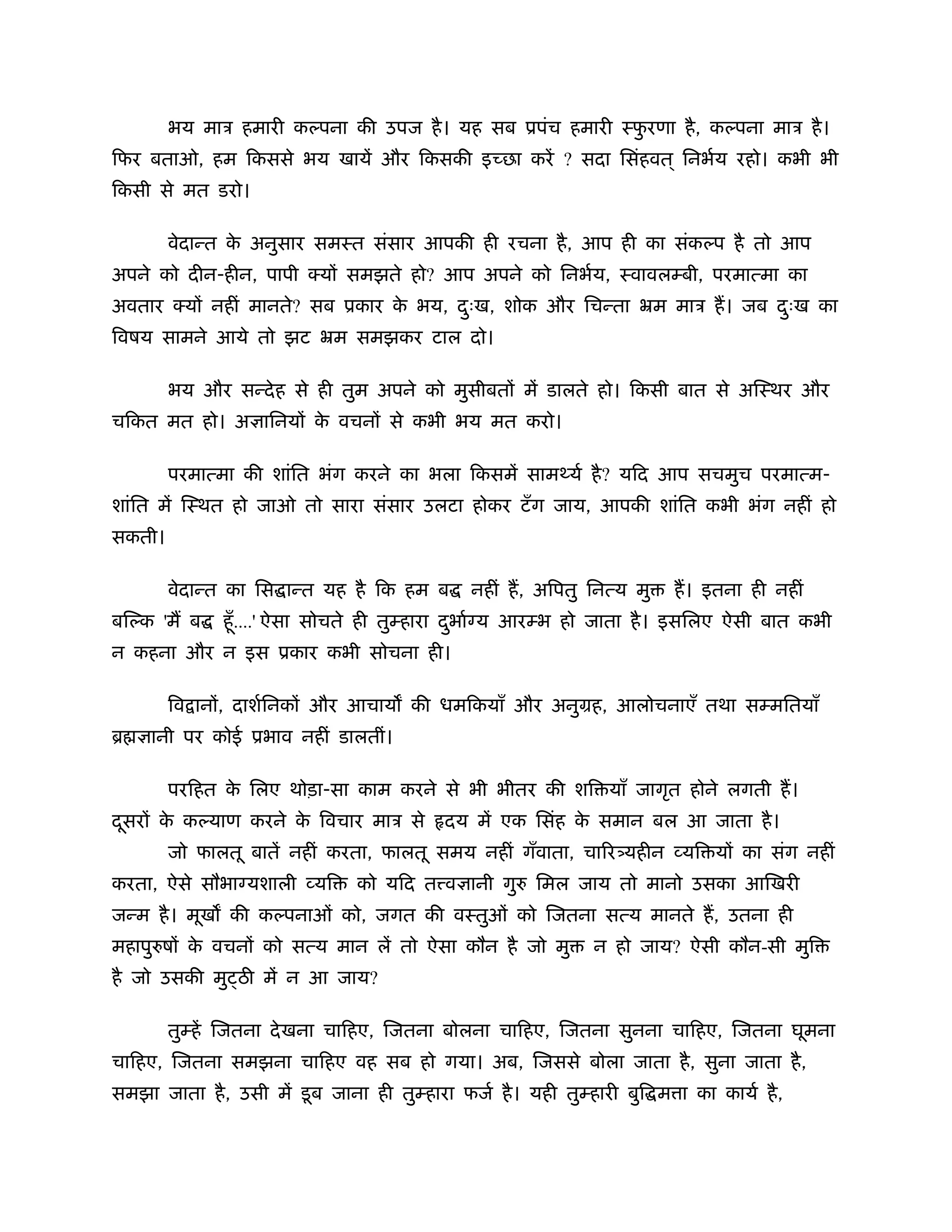 भय माऽ हमारी कल्पना की उपज है । यह सब ूपंच हमारी ःफरणा है , कल्पना माऽ है ।
                                                           ु
िफर बताओ, हम िकससे भय खायें और िकसकी इ छा करें ? सदा िसंहवत ् िनभर्य रहो। कभी भी
िकसी से मत डरो।

        वेदान्त क अनुसार समःत संसार आपकी ही रचना है , आप ही का संकल्प है तो आप
                 े
अपने को दीन-हीन, पापी क्य समझते हो? आप अपने को िनभर्य, ःवावलम्बी, परमात्मा का
अवतार क्य नहीं मानते? सब ूकार क भय, दःख, शोक और िचन्ता ॅम माऽ ह। जब दःख का
                               े     ु                               ु
िवषय सामने आये तो झट ॅम समझकर टाल दो।

        भय और सन्दे ह से ही तुम अपने को मुसीबत में डालते हो। िकसी बात से अिःथर और
चिकत मत हो। अ ािनय क वचन से कभी भय मत करो।
                    े

        परमात्मा की शांित भंग करने का भला िकसमें साम यर् है ? यिद आप सचमुच परमात्म-
शांित में िःथत हो जाओ तो सारा संसार उलटा होकर टँ ग जाय, आपकी शांित कभी भंग नहीं हो
सकती।

        वेदान्त का िस ान्त यह है िक हम ब       नहीं ह, अिपतु िनत्य मु     ह। इतना ही नहीं
बिल्क 'म ब    हँू ....' ऐसा सोचते ही तुम्हारा दभार् य आरम्भ हो जाता है । इसिलए ऐसी बात कभी
                                               ु
न कहना और न इस ूकार कभी सोचना ही।

        िव ान , दाशर्िनक और आचाय की धमिकयाँ और अनुमह, आलोचनाएँ तथा सम्मितयाँ
ॄ    ानी पर कोई ूभाव नहीं डालतीं।

        परिहत क िलए थोड़ा-सा काम करने से भी भीतर की शि याँ जागृत होने लगती ह।
               े
दसर क कल्याण करने क िवचार माऽ से
 ू   े             े                        दय में एक िसंह क समान बल आ जाता है ।
                                                            े
        जो फालतू बातें नहीं करता, फालतू समय नहीं गँवाता, चा र यहीन व्यि य का संग नहीं
करता, ऐसे सौभा यशाली व्यि       को यिद त व ानी गुरु िमल जाय तो मानो उसका आिखरी
जन्म है । मूख की कल्पनाओं को, जगत की वःतुओं को िजतना सत्य मानते ह, उतना ही
महापुरुष क वचन को सत्य मान लें तो ऐसा कौन है जो मु
          े                                                    न हो जाय? ऐसी कौन-सी मुि
है जो उसकी मु ठ में न आ जाय?

        तुम्हें िजतना दे खना चािहए, िजतना बोलना चािहए, िजतना सुनना चािहए, िजतना घूमना
चािहए, िजतना समझना चािहए वह सब हो गया। अब, िजससे बोला जाता है , सुना जाता है ,
समझा जाता है , उसी में डू ब जाना ही तुम्हारा फजर् है । यही तुम्हारी बुि म ा का कायर् है ,
 