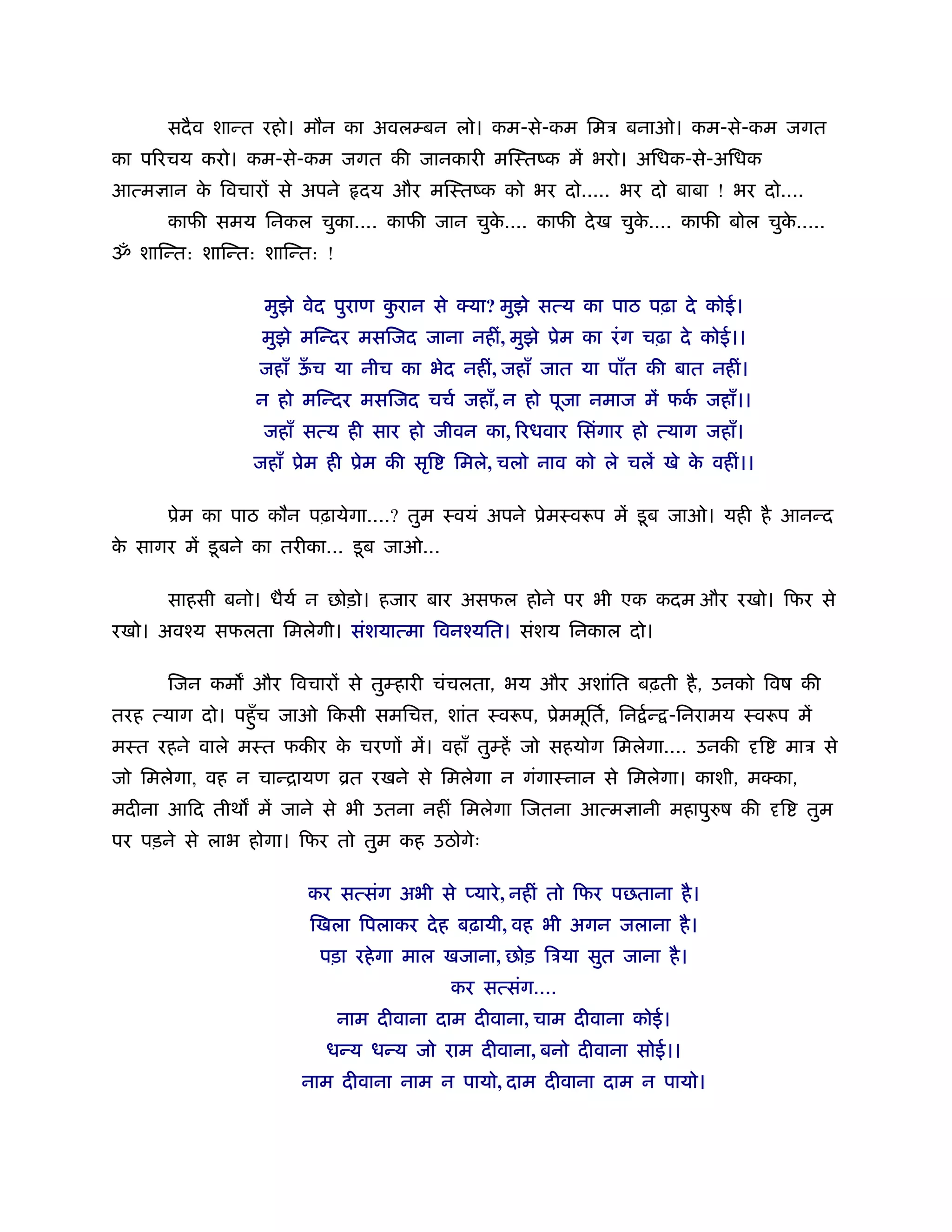 सदै व शान्त रहो। मौन का अवलम्बन लो। कम-से-कम िमऽ बनाओ। कम-से-कम जगत
का प रचय करो। कम-से-कम जगत की जानकारी मिःतंक में भरो। अिधक-से-अिधक
आत्म ान क िवचार से अपने
         े                      दय और मिःतंक को भर दो..... भर दो बाबा ! भर दो....
      काफी समय िनकल चुका.... काफी जान चुक.... काफी दे ख चुक.... काफी बोल चुक.....
                                         े                 े                े
ॐ शािन्त: शािन्त: शािन्त: !

                   मुझे वेद पुराण करान से क्या? मुझे सत्य का पाठ पढ़ा दे कोई।
                                   ु
                  मुझे मिन्दर मसिजद जाना नहीं, मुझे ूेम का रं ग चढ़ा दे कोई।।
                  जहाँ ऊच या नीच का भेद नहीं, जहाँ जात या पाँत की बात नहीं।
                        ँ
                  न हो मिन्दर मसिजद चचर् जहाँ, न हो पूजा नमाज में फक जहाँ।।
                                                                    र्
                  जहाँ सत्य ही सार हो जीवन का, रधवार िसंगार हो त्याग जहाँ।
                 जहाँ ूेम ही ूेम की सृि     िमले, चलो नाव को ले चलें खे क वहीं।।
                                                                         े

      ूेम का पाठ कौन पढ़ायेगा....? तुम ःवयं अपने ूेमःवरूप में डू ब जाओ। यही है आनन्द
क सागर में डू बने का तरीका... डू ब जाओ...
 े

      साहसी बनो। धैयर् न छोड़ो। हजार बार असफल होने पर भी एक कदम और रखो। िफर से
रखो। अवँय सफलता िमलेगी। संशयात्मा िवनँयित। संशय िनकाल दो।

      िजन कम और िवचार से तुम्हारी चंचलता, भय और अशांित बढ़ती है , उनको िवष की
तरह त्याग दो। पहँु च जाओ िकसी समिच , शांत ःवरूप, ूेममूितर्, िन र् न् -िनरामय ःवरूप में
मःत रहने वाले मःत फकीर क चरण में। वहाँ तुम्हें जो सहयोग िमलेगा.... उनकी
                        े                                                          ि   माऽ से
जो िमलेगा, वह न चान्िायण ोत रखने से िमलेगा न गंगाःनान से िमलेगा। काशी, मक्का,
मदीना आिद तीथ में जाने से भी उतना नहीं िमलेगा िजतना आत्म ानी महापुरुष की               ि   तुम
पर पड़ने से लाभ होगा। िफर तो तुम कह उठोगेः

                        कर सत्संग अभी से प्यारे , नहीं तो िफर पछताना है ।
                        िखला िपलाकर दे ह बढ़ायी, वह भी अगन जलाना है ।
                         पड़ा रहे गा माल खजाना, छोड़ िऽया सुत जाना है ।
                                            कर सत्संग....
                              नाम दीवाना दाम दीवाना, चाम दीवाना कोई।
                          धन्य धन्य जो राम दीवाना, बनो दीवाना सोई।।
                       नाम दीवाना नाम न पायो, दाम दीवाना दाम न पायो।
 