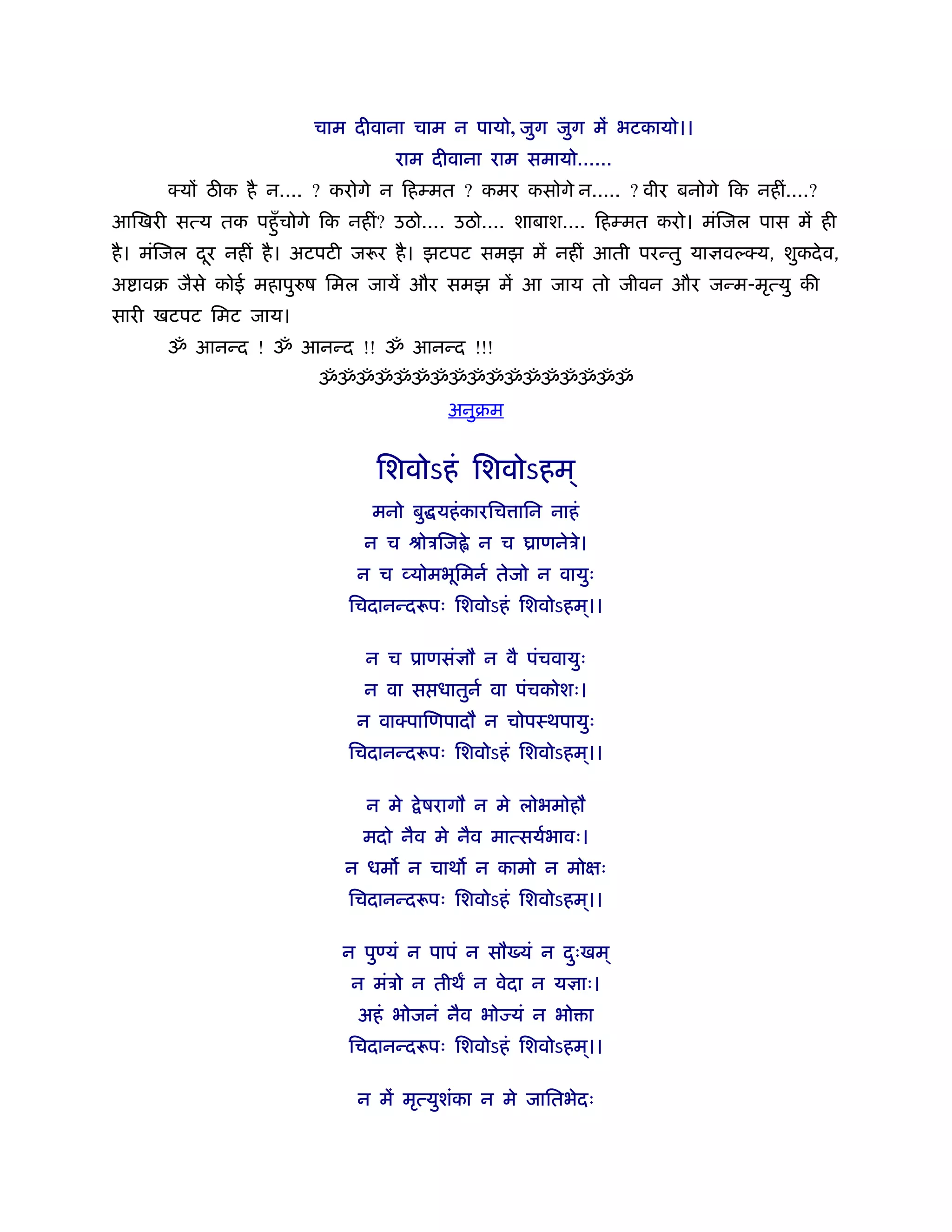 चाम दीवाना चाम न पायो, जुग जुग में भटकायो।।
                                  राम दीवाना राम समायो......
      क्य ठ क है न.... ? करोगे न िहम्मत ? कमर कसोगे न..... ? वीर बनोगे िक नहीं....?
आिखरी सत्य तक पहँु चोगे िक नहीं? उठो.... उठो.... शाबाश.... िहम्मत करो। मंिजल पास में ही
है । मंिजल दर नहीं है । अटपटी जरूर है । झटपट समझ में नहीं आती परन्तु या वल्क्य, शुकदे व,
            ू
अ ावब जैसे कोई महापुरुष िमल जायें और समझ में आ जाय तो जीवन और जन्म-मृत्यु की
सारी खटपट िमट जाय।
      ॐ आनन्द ! ॐ आनन्द !! ॐ आनन्द !!!
                         ॐॐॐॐॐॐॐॐॐॐॐॐॐॐॐॐॐ
                                        अनुबम


                                िशवोऽहं िशवोऽहम ्
                               मनो बु यहं कारिच ािन नाहं
                              न च ौोऽिज े न च याणनेऽे।
                             न च व्योमभूिमनर् तेजो न वायुः
                            िचदानन्दरूपः िशवोऽहं िशवोऽहम।।
                                                        ्

                              न च ूाणसं ौ न वै पंचवायुः
                              न वा स धातुनर् वा पंचकोशः।
                             न वाक्पािणपादौ न चोपःथपायुः
                            िचदानन्दरूपः िशवोऽहं िशवोऽहम।।
                                                        ्

                              न मे   े षरागौ न मे लोभमोहौ
                              मदो नैव मे नैव मात्सयर्भावः।
                            न धम न चाथ न कामो न मो ः
                            िचदानन्दरूपः िशवोऽहं िशवोऽहम।।
                                                        ्

                           न पु यं न पापं न सौ यं न दःखम ्
                                                     ु
                             न मंऽो न तीथ न वेदा न य ाः।
                             अहं भोजनं नैव भो यं न भो ा
                            िचदानन्दरूपः िशवोऽहं िशवोऽहम।।
                                                        ्

                             न में मृत्युशंका न मे जाितभेदः
 