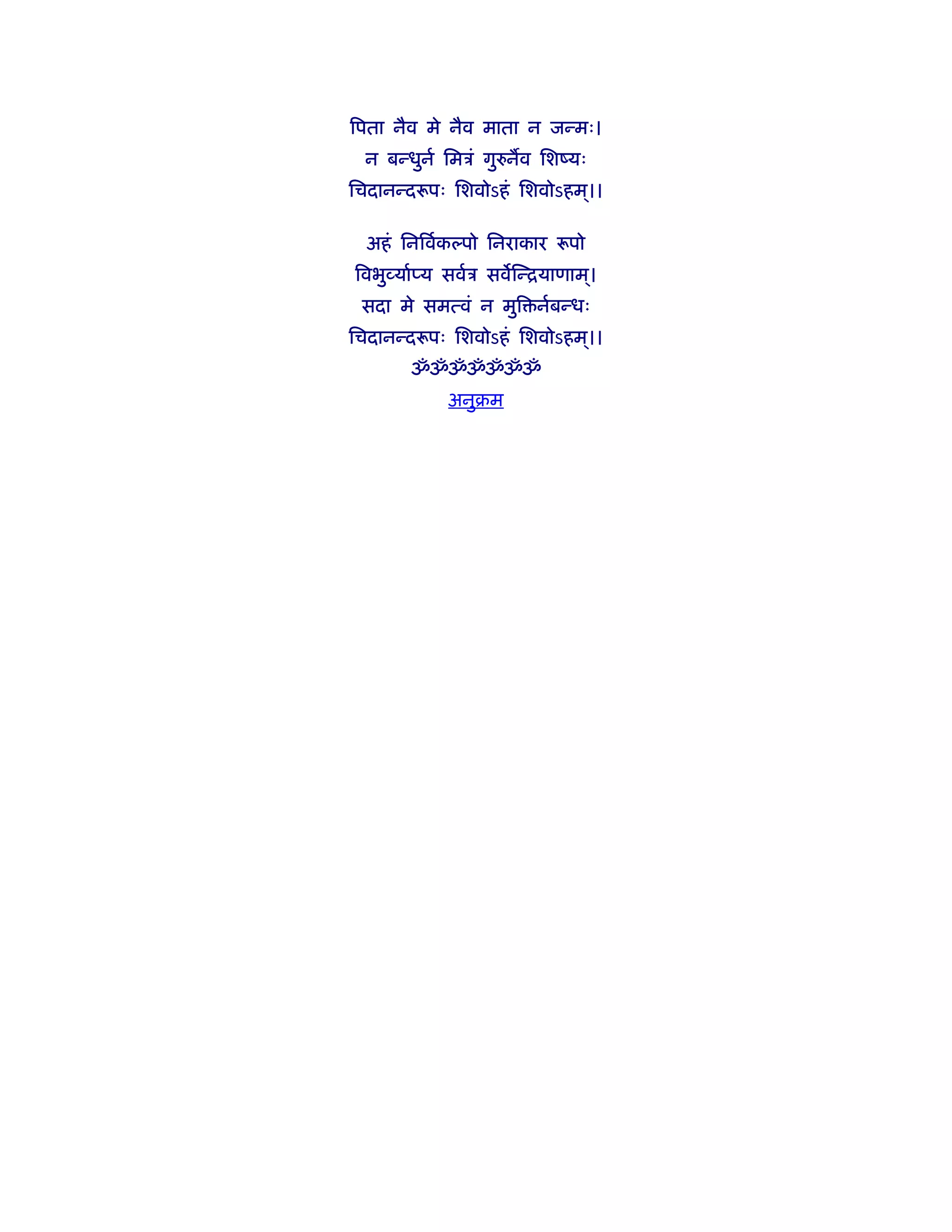 िपता नैव मे नैव माता न जन्मः।
 न बन्धुनर् िमऽं गुरुनव िशंयः
िचदानन्दरूपः िशवोऽहं िशवोऽहम।।
                            ्

  अहं िनिवर्कल्पो िनराकार रूपो
िवभुव्यार्प्य सवर्ऽ सविन्ियाणाम।
                               ्
 सदा मे समत्वं न मुि नर्बन्धः
िचदानन्दरूपः िशवोऽहं िशवोऽहम।।
                            ्
       ॐॐॐॐॐॐॐ
            अनुबम
 