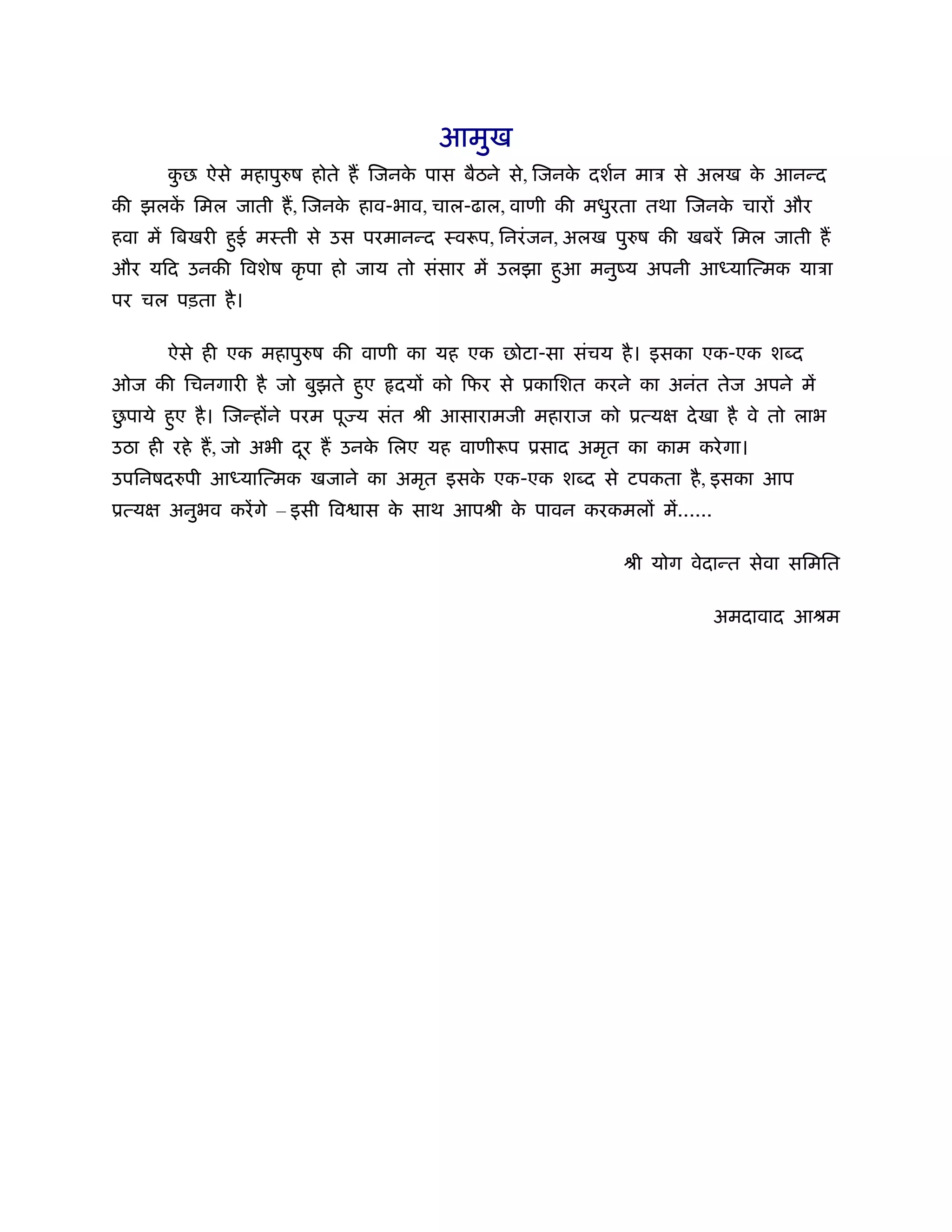 आमुख
       कछ ऐसे महापुरुष होते ह िजनक पास बैठने से, िजनक दशर्न माऽ से अलख क आनन्द
        ु                         े                  े                  े
की झलक िमल जाती ह, िजनक हाव-भाव, चाल-ढाल, वाणी की मधुरता तथा िजनक चार और
      ें               े                                         े
हवा में िबखरी हई मःती से उस परमानन्द ःवरूप, िनरं जन, अलख पुरुष की खबरें िमल जाती ह
               ु
और यिद उनकी िवशेष कृ पा हो जाय तो संसार में उलझा हुआ मनुंय अपनी आ याित्मक याऽा
पर चल पड़ता है ।

       ऐसे ही एक महापुरुष की वाणी का यह एक छोटा-सा संचय है । इसका एक-एक श द
ओज की िचनगारी है जो बुझते हए
                           ु    दय को िफर से ूकािशत करने का अनंत तेज अपने में
 ु
छपाये हए है । िजन्ह ने परम पू य संत ौी आसारामजी महाराज को ूत्य
       ु                                                         दे खा है वे तो लाभ
उठा ही रहे ह, जो अभी दर ह उनक िलए यह वाणीरूप ूसाद अमृत का काम करे गा।
                      ू      े
उपिनषदरुपी आ याित्मक खजाने का अमृत इसक एक-एक श द से टपकता है , इसका आप
                                      े
ूत्य   अनुभव करें गे – इसी िव ास क साथ आपौी क पावन करकमल में......
                                  े          े

                                                          ौी योग वेदान्त सेवा सिमित

                                                                     अमदावाद आौम
 