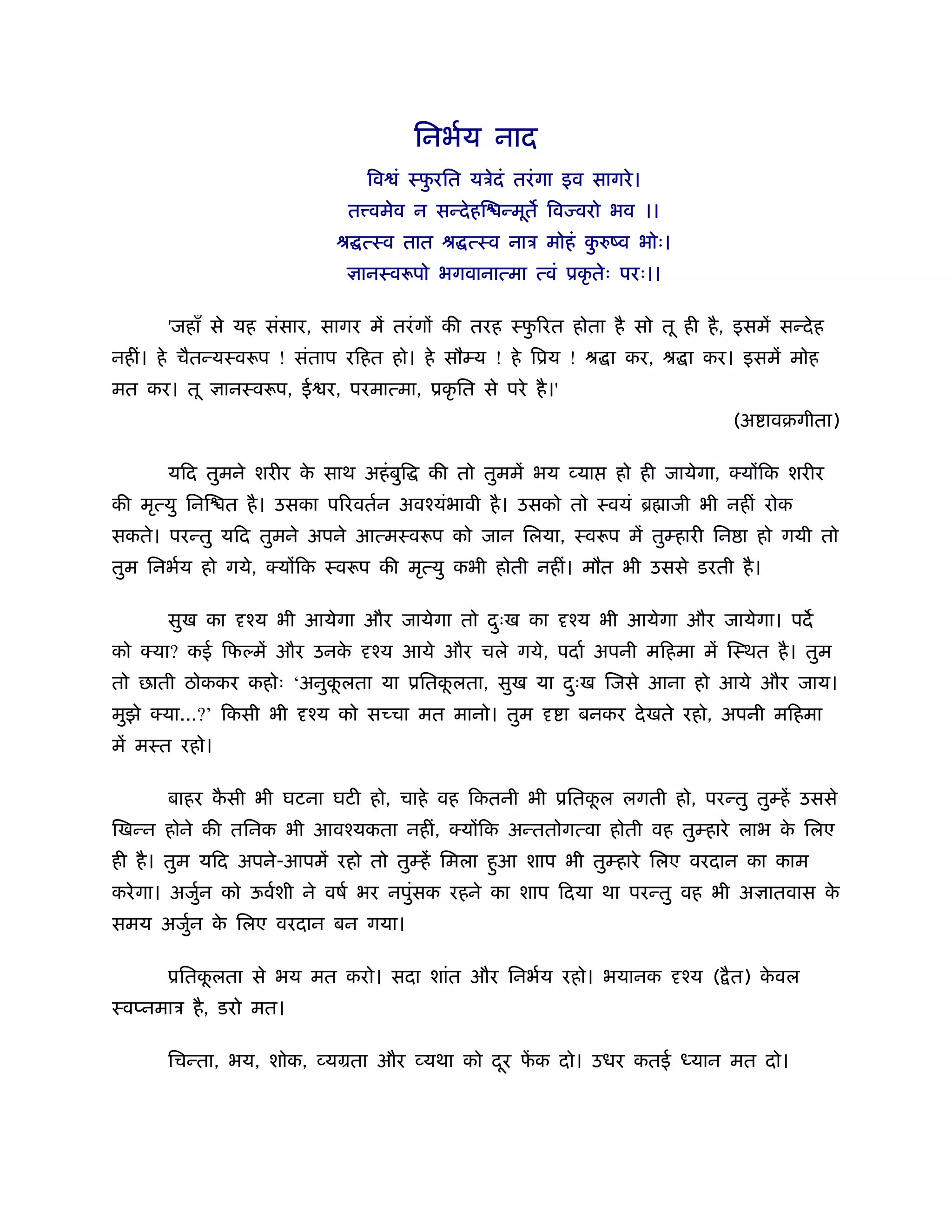 िनभर्य नाद
                                 िव ं ःफरित यऽेदं तरं गा इव सागरे ।
                                        ु
                              त वमेव न सन्दे हि न्मूत िव वरो भव ।।
                             ौ त्ःव तात ौ त्ःव नाऽ मोहं करुंव भोः।
                                                         ु
                                ानःवरूपो भगवानात्मा त्वं ूकृ तेः परः।।

       'जहाँ से यह संसार, सागर में तरं ग की तरह ःफ रत होता है सो तू ही है , इसमें सन्दे ह
                                                  ु
नहीं। हे चैतन्यःवरूप ! संताप रिहत हो। हे सौम्य ! हे िूय ! ौ ा कर, ौ ा कर। इसमें मोह
मत कर। तू      ानःवरूप, ई र, परमात्मा, ूकृ ित से परे है ।'
                                                                                (अ ावबगीता)

       यिद तुमने शरीर क साथ अहं बुि
                       े                 की तो तुममें भय व्या     हो ही जायेगा, क्य िक शरीर
की मृत्यु िनि त है । उसका प रवतर्न अवँयंभावी है । उसको तो ःवयं ॄ ाजी भी नहीं रोक
सकते। परन्तु यिद तुमने अपने आत्मःवरूप को जान िलया, ःवरूप में तुम्हारी िन ा हो गयी तो
तुम िनभर्य हो गये, क्य िक ःवरूप की मृत्यु कभी होती नहीं। मौत भी उससे डरती है ।

       सुख का    ँय भी आयेगा और जायेगा तो दःख का
                                           ु                 ँय भी आयेगा और जायेगा। पद
को क्या? कई िफल्में और उनके      ँय आये और चले गये, पदार् अपनी मिहमा में िःथत है । तुम
तो छाती ठोककर कहोः ‘अनुकलता या ूितकलता, सुख या दःख िजसे आना हो आये और जाय।
                        ू          ू            ु
मुझे क्या...?’ िकसी भी   ँय को स चा मत मानो। तुम             ा बनकर दे खते रहो, अपनी मिहमा
में मःत रहो।

       बाहर कसी भी घटना घटी हो, चाहे वह िकतनी भी ूितकल लगती हो, परन्तु तुम्हें उससे
             ै                                       ू
िखन्न होने की तिनक भी आवँयकता नहीं, क्य िक अन्ततोगत्वा होती वह तुम्हारे लाभ क िलए
                                                                             े
ही है । तुम यिद अपने-आपमें रहो तो तुम्हें िमला हआ शाप भी तुम्हारे िलए वरदान का काम
                                                ु
करे गा। अजुन को ऊवर्शी ने वषर् भर नपुंसक रहने का शाप िदया था परन्तु वह भी अ ातवास क
           र्                                                                      े
समय अजुन क िलए वरदान बन गया।
       र् े

       ूितकलता से भय मत करो। सदा शांत और िनभर्य रहो। भयानक
           ू                                                              ँय ( ै त) कवल
                                                                                     े
ःवप्नमाऽ है , डरो मत।

       िचन्ता, भय, शोक, व्यमता और व्यथा को दर फक दो। उधर कतई
                                            ू ें                           यान मत दो।
 