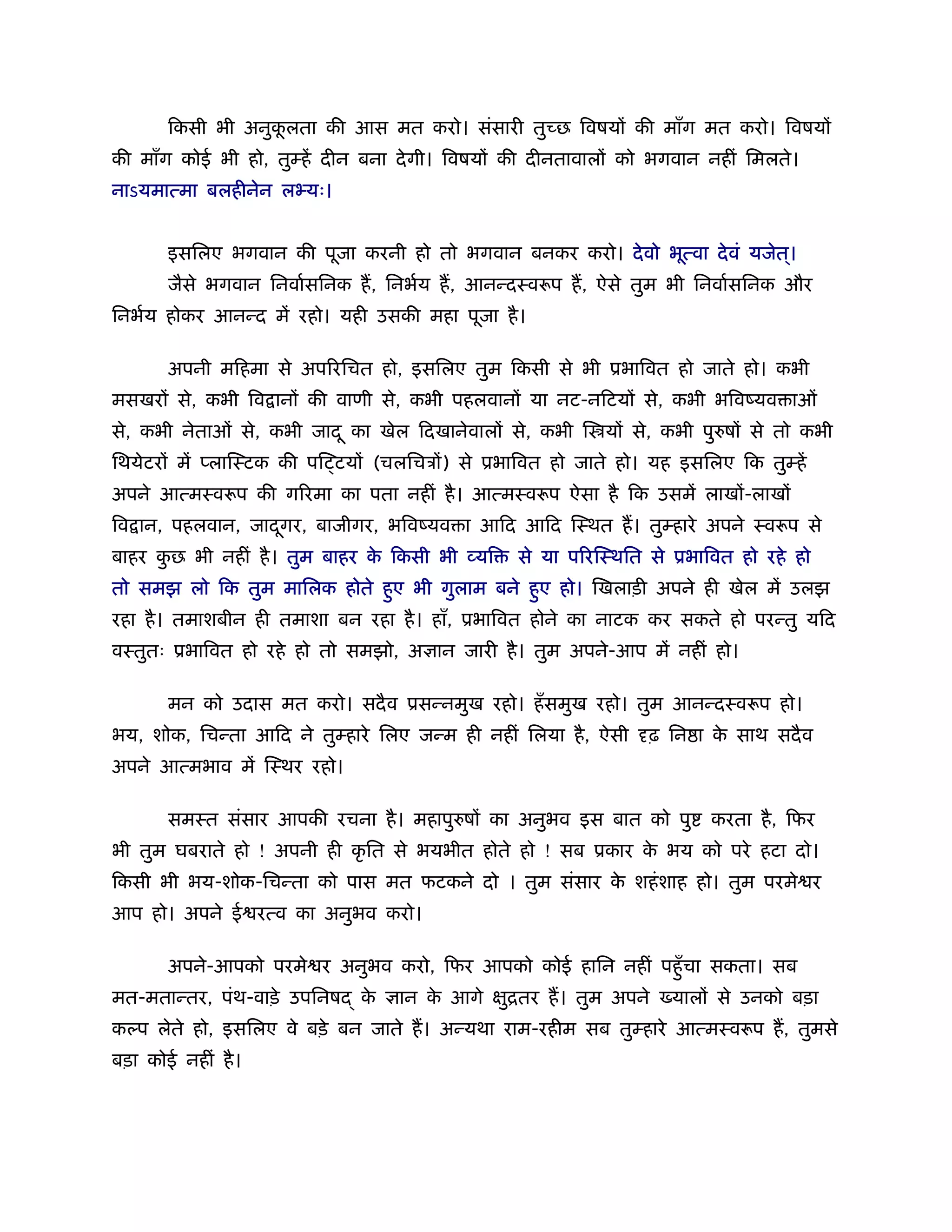 िकसी भी अनुकलता की आस मत करो। संसारी तु छ िवषय की माँग मत करो। िवषय
                   ू
की माँग कोई भी हो, तुम्हें दीन बना दे गी। िवषय की दीनतावाल को भगवान नहीं िमलते।
नाऽयमात्मा बलहीनेन लभ्यः।


       इसिलए भगवान की पूजा करनी हो तो भगवान बनकर करो। दे वो भूत्वा दे वं यजेत।
                                                                             ्
       जैसे भगवान िनवार्सिनक ह, िनभर्य ह, आनन्दःवरूप ह, ऐसे तुम भी िनवार्सिनक और
िनभर्य होकर आनन्द में रहो। यही उसकी महा पूजा है ।

       अपनी मिहमा से अप रिचत हो, इसिलए तुम िकसी से भी ूभािवत हो जाते हो। कभी
मसखर से, कभी िव ान की वाणी से, कभी पहलवान या नट-निटय से, कभी भिवंयव ाओं
से, कभी नेताओं से, कभी जाद ू का खेल िदखानेवाल से, कभी ि य से, कभी पुरुष से तो कभी
िथयेटर में प्लािःटक की पि टय (चलिचऽ ) से ूभािवत हो जाते हो। यह इसिलए िक तुम्हें
अपने आत्मःवरूप की ग रमा का पता नहीं है । आत्मःवरूप ऐसा है िक उसमें लाख -लाख
िव ान, पहलवान, जादगर, बाजीगर, भिवंयव ा आिद आिद िःथत ह। तुम्हारे अपने ःवरूप से
                  ू
बाहर कछ भी नहीं है । तुम बाहर क िकसी भी व्यि
      ु                        े                से या प रिःथित से ूभािवत हो रहे हो
तो समझ लो िक तुम मािलक होते हए भी गुलाम बने हए हो। िखलाड़ी अपने ही खेल में उलझ
                             ु               ु
रहा है । तमाशबीन ही तमाशा बन रहा है । हाँ, ूभािवत होने का नाटक कर सकते हो परन्तु यिद
वःतुतः ूभािवत हो रहे हो तो समझो, अ ान जारी है । तुम अपने-आप में नहीं हो।

       मन को उदास मत करो। सदै व ूसन्नमुख रहो। हँ समुख रहो। तुम आनन्दःवरूप हो।
भय, शोक, िचन्ता आिद ने तुम्हारे िलए जन्म ही नहीं िलया है , ऐसी   ढ़ िन ा क साथ सदै व
                                                                         े
अपने आत्मभाव में िःथर रहो।

       समःत संसार आपकी रचना है । महापुरुष का अनुभव इस बात को पु        करता है , िफर
भी तुम घबराते हो ! अपनी ही कृ ित से भयभीत होते हो ! सब ूकार क भय को परे हटा दो।
                                                             े
िकसी भी भय-शोक-िचन्ता को पास मत फटकने दो । तुम संसार क शहं शाह हो। तुम परमे र
                                                      े
आप हो। अपने ई रत्व का अनुभव करो।

       अपने-आपको परमे र अनुभव करो, िफर आपको कोई हािन नहीं पहँु चा सकता। सब
मत-मतान्तर, पंथ-वाड़े उपिनष   के   ान क आगे
                                      े        ितर ह। तुम अपने
                                               ु                   याल से उनको बड़ा
कल्प लेते हो, इसिलए वे बड़े बन जाते ह। अन्यथा राम-रहीम सब तुम्हारे आत्मःवरूप ह, तुमसे
बड़ा कोई नहीं है ।
 