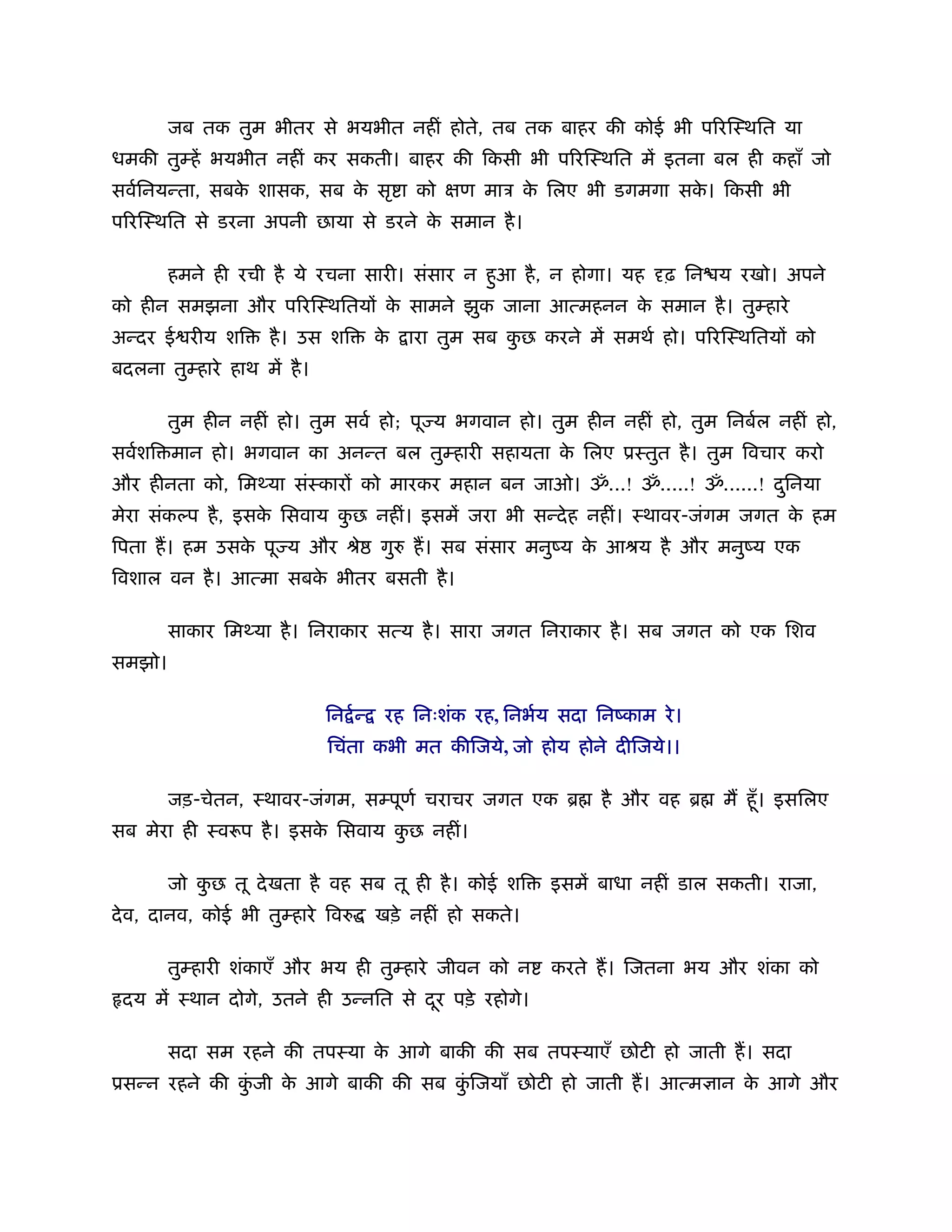 जब तक तुम भीतर से भयभीत नहीं होते, तब तक बाहर की कोई भी प रिःथित या
धमकी तुम्हें भयभीत नहीं कर सकती। बाहर की िकसी भी प रिःथित में इतना बल ही कहाँ जो
सवर्िनयन्ता, सबक शासक, सब क सृ ा को
                े          े                       ण माऽ क िलए भी डगमगा सक। िकसी भी
                                                          े               े
प रिःथित से डरना अपनी छाया से डरने क समान है ।
                                    े

        हमने ही रची है ये रचना सारी। संसार न हआ है , न होगा। यह
                                              ु                            ढ़ िन य रखो। अपने
को हीन समझना और प रिःथितय क सामने झुक जाना आत्महनन क समान है । तुम्हारे
                           े                        े
अन्दर ई रीय शि       है । उस शि          के   ारा तुम सब कछ करने में समथर् हो। प रिःथितय को
                                                          ु
बदलना तुम्हारे हाथ में है ।

        तुम हीन नहीं हो। तुम सवर् हो; पू य भगवान हो। तुम हीन नहीं हो, तुम िनबर्ल नहीं हो,
सवर्शि मान हो। भगवान का अनन्त बल तुम्हारी सहायता क िलए ूःतुत है । तुम िवचार करो
                                                  े
और हीनता को, िम या संःकार को मारकर महान बन जाओ। ॐ...! ॐ.....! ॐ......! दिनया
                                                                        ु
मेरा संकल्प है , इसक िसवाय कछ नहीं। इसमें जरा भी सन्दे ह नहीं। ःथावर-जंगम जगत क हम
                    े       ु                                                  े
िपता ह। हम उसक पू य और ौे
              े                          गुरु ह। सब संसार मनुंय क आौय है और मनुंय एक
                                                                 े
िवशाल वन है । आत्मा सबक भीतर बसती है ।
                       े

        साकार िम या है । िनराकार सत्य है । सारा जगत िनराकार है । सब जगत को एक िशव
समझो।

                              िन र् न्    रह िनःशंक रह, िनभर्य सदा िनंकाम रे ।
                              िचंता कभी मत कीिजये, जो होय होने दीिजये।।

        जड़-चेतन, ःथावर-जंगम, सम्पूणर् चराचर जगत एक ॄ                है और वह ॄ    म हँू । इसिलए
सब मेरा ही ःवरूप है । इसक िसवाय कछ नहीं।
                         े       ु

        जो कछ तू दे खता है वह सब तू ही है । कोई शि
            ु                                                 इसमें बाधा नहीं डाल सकती। राजा,
दे व, दानव, कोई भी तुम्हारे िवरु         खड़े नहीं हो सकते।

        तुम्हारी शंकाएँ और भय ही तुम्हारे जीवन को न           करते ह। िजतना भय और शंका को
 दय में ःथान दोगे, उतने ही उन्नित से दर पड़े रहोगे।
                                      ू

        सदा सम रहने की तपःया क आगे बाकी की सब तपःयाएँ छोटी हो जाती ह। सदा
                              े
ूसन्न रहने की कजी क आगे बाकी की सब किजयाँ छोटी हो जाती ह। आत्म ान क आगे और
               ुं  े                ुं                             े
 