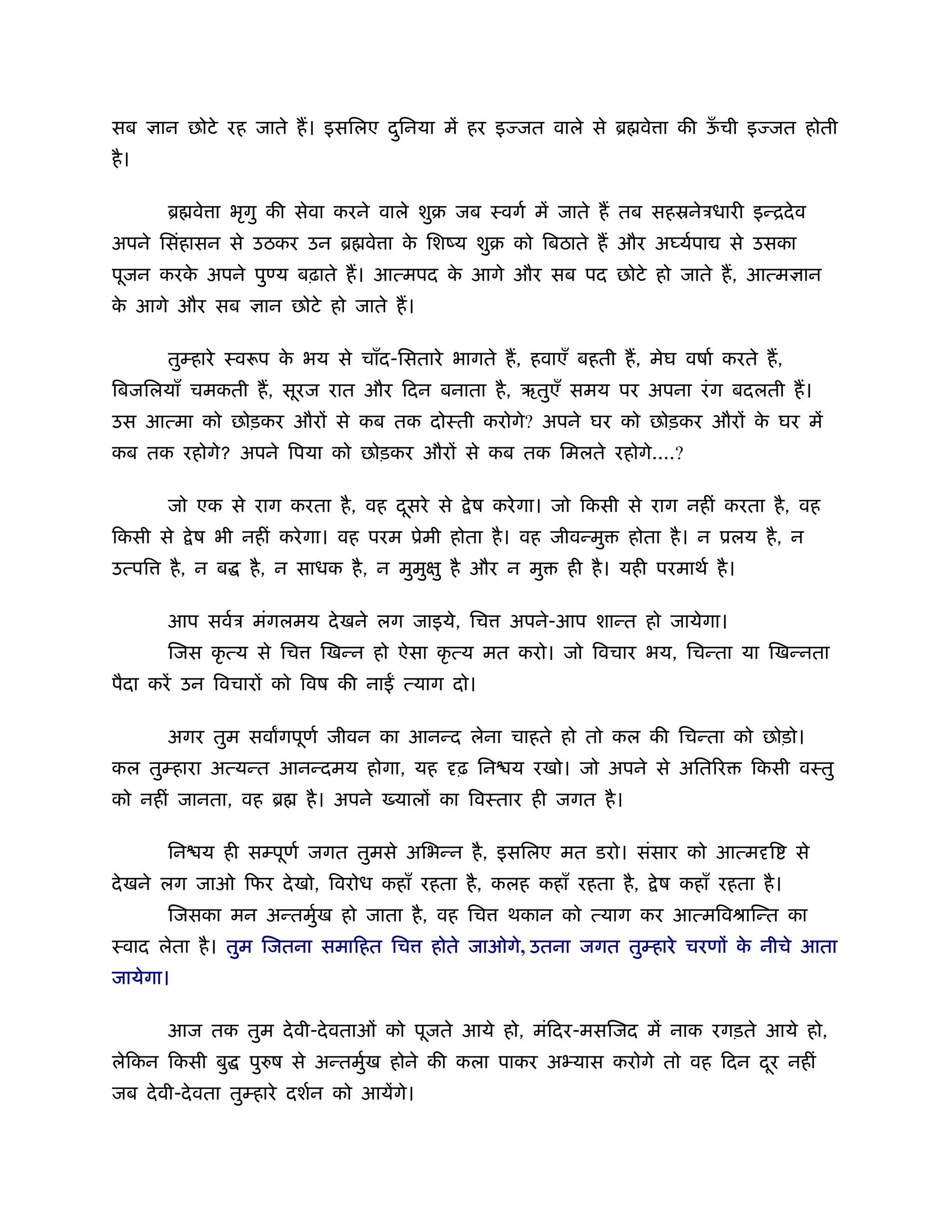सब      ान छोटे रह जाते ह। इसिलए दिनया में हर इ जत वाले से ॄ वे ा की ऊची इ जत होती
                                  ु                                   ँ
है ।

        ॄ वे ा भृगु की सेवा करने वाले शुब जब ःवगर् में जाते ह तब सहॐनेऽधारी इन्िदे व
अपने िसंहासन से उठकर उन ॄ वे ा क िशंय शुब को िबठाते ह और अ यर्पा
                                े                                                  से उसका
पूजन करक अपने पु य बढ़ाते ह। आत्मपद क आगे और सब पद छोटे हो जाते ह, आत्म ान
        े                           े
क आगे और सब
 े                    ान छोटे हो जाते ह।

        तुम्हारे ःवरूप क भय से चाँद-िसतारे भागते ह, हवाएँ बहती ह, मेघ वषार् करते ह,
                        े
िबजिलयाँ चमकती ह, सूरज रात और िदन बनाता है , ऋतुएँ समय पर अपना रं ग बदलती ह।
उस आत्मा को छोड़कर और से कब तक दोःती करोगे? अपने घर को छोड़कर और क घर में
                                                                े
कब तक रहोगे? अपने िपया को छोड़कर और से कब तक िमलते रहोगे....?

        जो एक से राग करता है , वह दसरे से
                                   ू            े ष करे गा। जो िकसी से राग नहीं करता है , वह
िकसी से      े ष भी नहीं करे गा। वह परम ूेमी होता है । वह जीवन्मु   होता है । न ूलय है , न
उत्पि     है , न ब   है , न साधक है , न मुमु ु है और न मु   ही है । यही परमाथर् है ।

        आप सवर्ऽ मंगलमय दे खने लग जाइये, िच          अपने-आप शान्त हो जायेगा।
        िजस कृ त्य से िच     िखन्न हो ऐसा कृ त्य मत करो। जो िवचार भय, िचन्ता या िखन्नता
पैदा करें उन िवचार को िवष की ना         त्याग दो।

        अगर तुम सवागपूणर् जीवन का आनन्द लेना चाहते हो तो कल की िचन्ता को छोड़ो।
कल तुम्हारा अत्यन्त आनन्दमय होगा, यह          ढ़ िन य रखो। जो अपने से अित र             िकसी वःतु
को नहीं जानता, वह ॄ        है । अपने   याल का िवःतार ही जगत है ।

        िन य ही सम्पूणर् जगत तुमसे अिभन्न है , इसिलए मत डरो। संसार को आत्म ि                 से
दे खने लग जाओ िफर दे खो, िवरोध कहाँ रहता है , कलह कहाँ रहता है ,        े ष कहाँ रहता है ।
        िजसका मन अन्तमुख हो जाता है , वह िच
                       र्                           थकान को त्याग कर आत्मिवौािन्त का
ःवाद लेता है । तुम िजतना समािहत िच          होते जाओगे, उतना जगत तुम्हारे चरण क नीचे आता
                                                                               े
जायेगा।

        आज तक तुम दे वी-दे वताओं को पूजते आये हो, मंिदर-मसिजद में नाक रगड़ते आये हो,
लेिकन िकसी बु        पुरुष से अन्तमुख होने की कला पाकर अभ्यास करोगे तो वह िदन दर नहीं
                                    र्                                         ू
जब दे वी-दे वता तुम्हारे दशर्न को आयेंगे।
 
