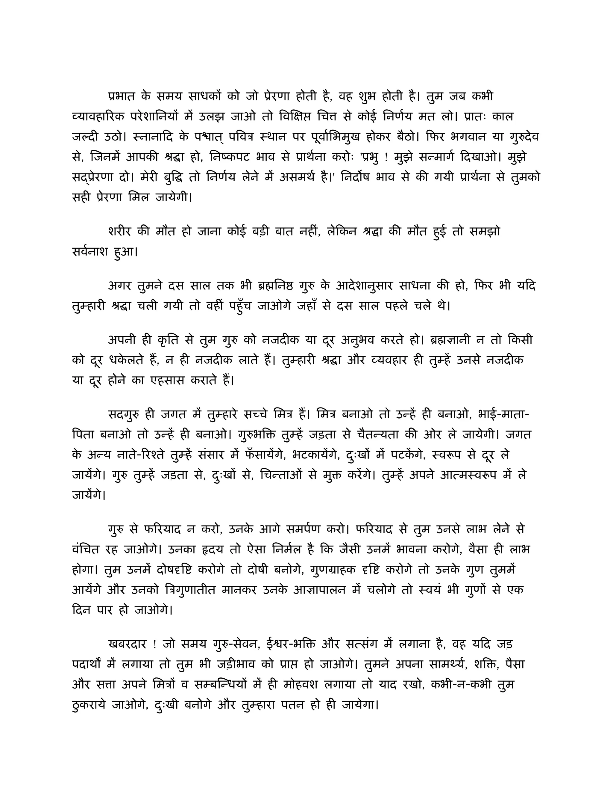 ूभात क समय साधक को जो ूेरणा होती है , वह शुभ होती है । तुम जब कभी
                 े
व्यावहा रक परे शािनय में उलझ जाओ तो िवि          िच     से कोई िनणर्य मत लो। ूातः काल
जल्दी उठो। ःनानािद क प ात ् पिवऽ ःथान पर पूवार्िभमुख होकर बैठो। िफर भगवान या गुरुदे व
                    े
से, िजनमें आपकी ौ ा हो, िनंकपट भाव से ूाथर्ना करोः 'ूभु ! मुझे सन्मागर् िदखाओ। मुझे
स ूेरणा दो। मेरी बुि     तो िनणर्य लेने में असमथर् है ।' िनद ष भाव से की गयी ूाथर्ना से तुमको
सही ूेरणा िमल जायेगी।

           शरीर की मौत हो जाना कोई बड़ी बात नहीं, लेिकन ौ ा की मौत हई तो समझो
                                                                   ु
सवर्नाश हआ।
         ु

           अगर तुमने दस साल तक भी ॄ िन        गुरु क आदे शानुसार साधना की हो, िफर भी यिद
                                                    े
तुम्हारी ौ ा चली गयी तो वहीं पहँु च जाओगे जहाँ से दस साल पहले चले थे।

           अपनी ही कृ ित से तुम गुरु को नजदीक या दर अनुभव करते हो। ॄ
                                                  ू                            ानी न तो िकसी
को दर धकलते ह, न ही नजदीक लाते ह। तुम्हारी ौ ा और व्यवहार ही तुम्हें उनसे नजदीक
    ू   े
या दर होने का एहसास कराते ह।
    ू

           सदगुरु ही जगत में तुम्हारे स चे िमऽ ह। िमऽ बनाओ तो उन्हें ही बनाओ, भाई-माता-
िपता बनाओ तो उन्हें ही बनाओ। गुरुभि       तुम्हें जड़ता से चैतन्यता की ओर ले जायेगी। जगत
क अन्य नाते- रँते तुम्हें संसार में फसायेंगे, भटकायेंगे, दःख में पटकगे, ःवरूप से दर ले
 े                                   ँ                    ु         ें            ू
जायेंगे। गुरु तुम्हें जड़ता से, दःख से, िचन्ताओं से मु
                                ु                       करें गे। तुम्हें अपने आत्मःवरूप में ले
जायेंगे।

           गुरु से फ रयाद न करो, उनक आगे समपर्ण करो। फ रयाद से तुम उनसे लाभ लेने से
                                    े
वंिचत रह जाओगे। उनका         दय तो ऐसा िनमर्ल है िक जैसी उनमें भावना करोगे, वैसा ही लाभ
होगा। तुम उनमें दोष ि      करोगे तो दोषी बनोगे, गुणमाहक     ि   करोगे तो उनक गुण तुममें
                                                                            े
आयेंगे और उनको िऽगुणातीत मानकर उनक आ ापालन में चलोगे तो ःवयं भी गुण से एक
                                  े
िदन पार हो जाओगे।

           खबरदार ! जो समय गुरु-सेवन, ई र-भि      और सत्संग में लगाना है , वह यिद जड़
पदाथ में लगाया तो तुम भी जड़ीभाव को ूा          हो जाओगे। तुमने अपना साम यर्, शि , पैसा
और स ा अपने िमऽ व सम्बिन्धय में ही मोहवश लगाया तो याद रखो, कभी-न-कभी तुम
 ु
ठकराये जाओगे, दःखी बनोगे और तुम्हारा पतन हो ही जायेगा।
               ु
 