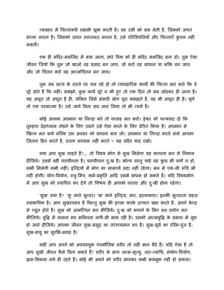व्यवहार में िचन्तारूपी रा सी घूमा करती है । वह उसी को मस लेती है , िजसको जगत
स चा लगता है । िजसको जगत ःवप्नवत ् लगता है , उसे प रिःथितयाँ और िचन्ताएँ कचल नहीं
                                                                          ु
सकती।

        एक ही मंिदर-मसिजद में क्या जाना, सारे िव       को ही मंिदर मसिजद बना दो। तुम ऐसा
जीवन िजयो िक तुम जो खाओ वह ूसाद बन जाय, जो करो वह साधना या भि                  बन जाय
और जो िचंतन करो वह आत्मिचंतन बन जाय।

        तुम जब सत्य क राःते पर चल पड़े हो तो व्यावहा रक काय की िचन्ता मत करो िक वे
                     े
पूरे होते ह िक नहीं। समझो, कछ कायर् पूरे न भी हए तो एक िदन तो सब छोड़कर ही जाना है ।
                            ु                  ु
यह अधूरा तो अधूरा है ही, लेिकन िजसे संसारी लोग पूरा समझते ह, वह भी अधूरा ही है । पूणर्
तो एक परमात्मा है । उसे जाने िबना सब जान िलया तो भी व्यथर् है ।

        कोई आपका अपमान या िनन्दा करे तो परवाह मत करो। ई र को धन्यवाद दो िक
तुम्हारा दे हा यास तोड़ने क िलए उसने उसे ऐसा करने क िलए ूे रत िकया है । अपमान से
                          े                       े
िखन्न मत बनो बिल्क उस अवसर को साधना बना लो। अपमान या िनन्दा करने वाले आपका
िजतना िहत करते ह, उतना ूशंसक नहीं करते Ð यह सदै व याद रखो।

        क्या आप सुख चाहते ह?... तो िवषय भोग से सुख िमलेगा यह कल्पना मन से िनकाल
दीिजये। उसमें बड़ी पराधीनता है । पराधीनता दःख है । भो य वःतु चाहे वह कछ भी क्य न हो,
                                          ु                          ु
कभी िमलेगी कभी नहीं। इिन्िय में भोग का साम यर् सदा नहीं रहे गा। मन में एक-सी रूिच भी
नहीं होगी। योग-िवयोग, शऽु-िमऽ, कमर्-ूकृ ित आिद उसमें बाधक हो सकते ह। यिद िवषयभोग
में आप सुख को ःथािपत कर दें गे तो िन य ही आपको परवश और दःखी होना पड़े गा।
                                                        ु

        'सुख' क्या है ? 'सु' माने सुन्दर। 'ख' माने इिन्िय, मन,   दयाकाश। इनकी सुन्दरता सहज
ःवाभािवक है । आप सुखःवरूप ह िकन्तु सुख की इ छा करक उत्पात खड़ा करते ह; अपने कन्ि
                                                  े                         े
से   युत होते ह। सुख को आमिन्ऽत मत कीिजये। दःख को भगाने क िलए बल ूयोग मत
                                            ु            े
कीिजये। बुि   में वासना रूप मिलनता लगी-सी भास रही है । उसको आत्मबुि         क ूकाश में लु
                                                                             े
हो जाने दीिजये। आपका जीवन सुख-समुि का तरं गायमान रूप है । सुख-सूयर् का रिँम-पुंज है ;
सुख-वायु का सुरिभ-ूवाह है ।

        कहीं आप अपने को अवयवयु         पंचभौितक शरीर तो नहीं मान बैठे ह। यिद ऐसा है तो
आप सुखी जीवन कसे िबता सकते ह? शरीर क साथ जन्म-मृत्यु, जरा-व्यािध, संयोग-िवयोग,
              ै                     े
॑ास-िवकास लगे ही रहते ह। कोई भी अपने को शरीर मानकर कभी भयमु               नहीं हो सकता।
 