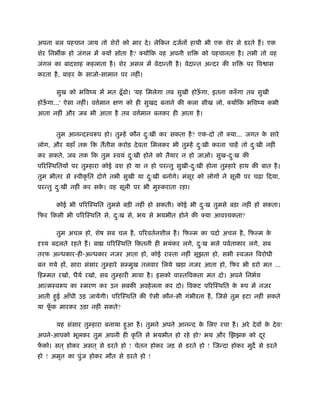 अपना बल पहचान जाय तो शेर को मार दे । लेिकन दजर्न हाथी भी एक शेर से डरते ह। एक
शेर िनभ क हो जंगल में क्य सोता है ? क्य िक वह अपनी शि     को पहचानता है । तभी तो वह
जंगल का बादशाह कहलाता है । शेर असल में वेदान्ती है । वेदान्त अन्दर की शि   पर िव ास
करता है , बाहर क साजो-सामान पर नहीं।
                े

      सुख को भिवंय में मत ढँू ढो। 'यह िमलेगा तब सुखी होऊगा, इतना करुँ गा तब सुखी
                                                        ँ
होऊगा...' ऐसा नहीं। व मान
   ँ                  र्    ण को ही सुखद बनाने की कला सीख लो, क्य िक भिवंय कभी
आता नहीं और जब भी आता है तब व मान बनकर ही आता है ।
                              र्


      तुम आनन्दःवरूप हो। तुम्हें कौन दःखी कर सकता है ? एक-दो तो क्या... जगत क सारे
                                      ु                                      े
लोग, और यहाँ तक िक ततीस करोड़ दे वता िमलकर भी तुम्हें दःखी करना चाहें तो दःखी नहीं
                                                      ु                  ु
कर सकते, जब तक िक तुम ःवयं दःखी होने को तैयार न हो जाओ। सुख-दःख की
                            ु                                ु
प रिःथितय पर तुम्हारा कोई वश हो या न हो परन्तु सुखी-दःखी होना तुम्हारे हाथ की बात है ।
                                                     ु
तुम भीतर से ःवीकृ ित दोगे तभी सुखी या दःखी बनोगे। मंसूर को लोग ने सूली पर चढ़ा िदया,
                                       ु
परन्तु दःखी नहीं कर सक। वह सूली पर भी मुःकराता रहा।
        ु             े

      कोई भी प रिःथित तुमसे बड़ी नहीं हो सकती। कोई भी दःख तुमसे बड़ा नहीं हो सकता।
                                                      ु
िफर िकसी भी प रिःथित से, दःख से, भय से भयभीत होने की क्या आवँयकता?
                          ु

      तुम अचल हो, शेष सब चल है , प रवतर्नशील है । िफल्म का पदार् अचल है , िफल्म के
 ँय बदलते रहते ह। बा    प रिःथित िकतनी ही भयंकर लगे, दःख भले पवर्ताकार लगे, सब
                                                      ु
तरफ अन्धकार-ही-अन्धकार नजर आता हो, कोई राःता नहीं सूझता हो, सभी ःवजन िवरोधी
बन गये ह , सारा संसार तुम्हारे सम्मुख तलवार िलये खड़ा नजर आता हो, िफर भी डरो मत É
िहम्मत रखो, धैयर् रखो, सब तुम्हारी माया है । इसको वाःतिवकता मत दो। अपने िनभर्य
आत्मःवरूप का ःमरण कर उन सबकी अवहे लना कर दो। िवकट प रिःथित क रूप में नजर
                                                            े
आती हई आँधी उड़ जायेगी। प रिःथित की ऐसी कौन-सी गंभीरता है , िजसे तुम हटा नहीं सकते
     ु
या फक मारकर उड़ा नहीं सकते?
    ूँ

      यह संसार तुम्हारा बनाया हआ है । तुमने अपने आनन्द क िलए रचा है । अरे दे व क दे व!
                               ु                        े                       े
अपने-आपको भूलकर तुम अपनी ही कृ ित से भयभीत हो रहे हो? भय और िझझक को दर
                                                                     ू
फको। सत ् होकर असत ् से डरते हो ! चेतन होकर जड़ से डरते हो ! िजन्दा होकर मुद से डरते
 ें
हो ! अमृत का पुंज होकर मौत से डरते हो !
 