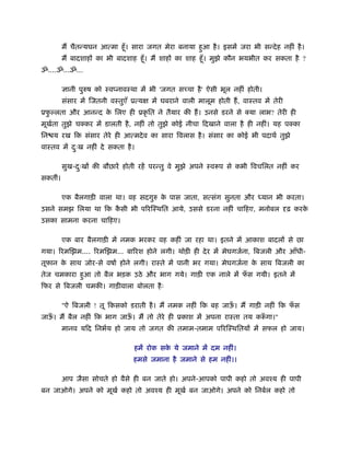 म चैतन्यघन आत्मा हँू । सारा जगत मेरा बनाया हआ है । इसमें जरा भी सन्दे ह नहीं है ।
                                                     ु
         म बादशाह का भी बादशाह हँू । म शाह का शाह हँू । मुझे कौन भयभीत कर सकता है ?
ॐ....ॐ...ॐ...

          ानी पुरुष को ःवप्नावःथा में भी 'जगत स चा है ' ऐसी भूल नहीं होती।
         संसार में िजतनी वःतुएँ ूत्य   में घबराने वाली मालूम होती ह, वाःतव में तेरी
ूफल्लता और आनन्द क िलए ही ूकृ ित ने तैयार की ह। उनसे डरने से क्या लाभ? तेरी ही
  ु               े
मूखता तुझे चक्कर में डालती है , नहीं तो तुझे कोई नीचा िदखाने वाला है ही नहीं। यह पक्का
   र्
िन य रख िक संसार तेरे ही आत्मदे व का सारा िवलास है । संसार का कोई भी पदाथर् तुझे
वाःतव में दःख नहीं दे सकता है ।
           ु

         सुख-दःख की बौछारें होती रहें परन्तु वे मुझे अपने ःवरूप से कभी िवचिलत नहीं कर
              ु
सकतीं।

         एक बैलगाड़ी वाला था। वह सदगुरु क पास जाता, सत्संग सुनता और
                                        े                                  यान भी करता।
उसने समझ िलया था िक कसी भी प रिःथित आये, उससे डरना नहीं चािहए, मनोबल
                     ै                                                                ढ़ करके
उसका सामना करना चािहए।

         एक बार बैलगाड़ी में नमक भरकर वह कहीं जा रहा था। इतने में आकाश बादल से छा
गया। रमिझम.... रमिझम... बा रश होने लगी। थोड़ी ही दे र में मेघगजर्ना, िबजली और आँधी-
तूफान क साथ जोर-से वषार् होने लगी। राःते में पानी भर गया। मेघगजर्ना क साथ िबजली का
       े                                                             े
तेज चमकारा हआ तो बैल भड़क उठे और भाग गये। गाड़ी एक नाले में फस गयी। इतने में
            ु                                              ँ
िफर से िबजली चमकी। गाड़ीवाला बोलता है ः

         "ऐ िबजली ! तू िकसको डराती है । म नमक नहीं िक बह जाऊ। म गाड़ी नहीं िक फस
                                                            ँ                 ँ
जाऊ। म बैल नहीं िक भाग जाऊ। म तो तेरे ही ूकाश में अपना राःता तय करूगा।"
   ँ                      ँ                                       ँ
         मानव यिद िनभर्य हो जाय तो जगत की तमाम-तमाम प रिःथितय में सफल हो जाय।

                                 हमें रोक सक ये जमाने में दम नहीं।
                                            े
                                हमसे जमाना है जमाने से हम नहीं।।

         आप जैसा सोचते हो वैसे ही बन जाते हो। अपने-आपको पापी कहो तो अवँय ही पापी
बन जाओगे। अपने को मूखर् कहो तो अवँय ही मूखर् बन जाओगे। अपने को िनबर्ल कहो तो
 