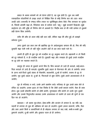ूभात क समय साधक को जो ूेरणा होती है , वह शुभ होती है । तुम जब कभी
                 े
व्यावहा रक परे शािनय में उलझ जाओ तो िवि          िच     से कोई िनणर्य मत लो। ूातः काल
जल्दी उठो। ःनानािद क प ात ् पिवऽ ःथान पर पूवार्िभमुख होकर बैठो। िफर भगवान या गुरुदे व
                    े
से, िजनमें आपकी ौ ा हो, िनंकपट भाव से ूाथर्ना करोः 'ूभु ! मुझे सन्मागर् िदखाओ। मुझे
स ूेरणा दो। मेरी बुि     तो िनणर्य लेने में असमथर् है ।' िनद ष भाव से की गयी ूाथर्ना से तुमको
सही ूेरणा िमल जायेगी।

           शरीर की मौत हो जाना कोई बड़ी बात नहीं, लेिकन ौ ा की मौत हई तो समझो
                                                                   ु
सवर्नाश हआ।
         ु

           अगर तुमने दस साल तक भी ॄ िन        गुरु क आदे शानुसार साधना की हो, िफर भी यिद
                                                    े
तुम्हारी ौ ा चली गयी तो वहीं पहँु च जाओगे जहाँ से दस साल पहले चले थे।

           अपनी ही कृ ित से तुम गुरु को नजदीक या दर अनुभव करते हो। ॄ
                                                  ू                            ानी न तो िकसी
को दर धकलते ह, न ही नजदीक लाते ह। तुम्हारी ौ ा और व्यवहार ही तुम्हें उनसे नजदीक
    ू   े
या दर होने का एहसास कराते ह।
    ू

           सदगुरु ही जगत में तुम्हारे स चे िमऽ ह। िमऽ बनाओ तो उन्हें ही बनाओ, भाई-माता-
िपता बनाओ तो उन्हें ही बनाओ। गुरुभि       तुम्हें जड़ता से चैतन्यता की ओर ले जायेगी। जगत
क अन्य नाते- रँते तुम्हें संसार में फसायेंगे, भटकायेंगे, दःख में पटकगे, ःवरूप से दर ले
 े                                   ँ                    ु         ें            ू
जायेंगे। गुरु तुम्हें जड़ता से, दःख से, िचन्ताओं से मु
                                ु                       करें गे। तुम्हें अपने आत्मःवरूप में ले
जायेंगे।

           गुरु से फ रयाद न करो, उनक आगे समपर्ण करो। फ रयाद से तुम उनसे लाभ लेने से
                                    े
वंिचत रह जाओगे। उनका         दय तो ऐसा िनमर्ल है िक जैसी उनमें भावना करोगे, वैसा ही लाभ
होगा। तुम उनमें दोष ि      करोगे तो दोषी बनोगे, गुणमाहक     ि   करोगे तो उनक गुण तुममें
                                                                            े
आयेंगे और उनको िऽगुणातीत मानकर उनक आ ापालन में चलोगे तो ःवयं भी गुण से एक
                                  े
िदन पार हो जाओगे।

           खबरदार ! जो समय गुरु-सेवन, ई र-भि      और सत्संग में लगाना है , वह यिद जड़
पदाथ में लगाया तो तुम भी जड़ीभाव को ूा          हो जाओगे। तुमने अपना साम यर्, शि , पैसा
और स ा अपने िमऽ व सम्बिन्धय में ही मोहवश लगाया तो याद रखो, कभी-न-कभी तुम
 ु
ठकराये जाओगे, दःखी बनोगे और तुम्हारा पतन हो ही जायेगा।
               ु
 