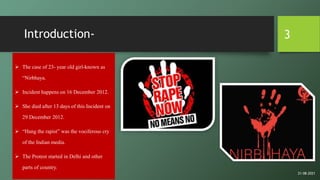Introduction-
 The case of 23- year old girl-known as
“Nirbhaya.
 Incident happens on 16 December 2012.
 She died after 13 days of this Incident on
29 December 2012.
 “Hang the rapist” was the vociferous cry
of the Indian media.
 The Protest started in Delhi and other
parts of country.
3
21-08-2021
 
