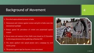 Background of Movement
 Provoked unprecedented protests in India
 Harassment and violence against women and girls in India came into
international spotlight
 Protest against the prevalence of violent acts perpetrated against
women
 Seven metro rail stations in New Delhi were closed on 22 December
to discourage protesters from gathering at Raisina Hill
 The attack sparked wide spread protest and a campaign by civil
society group
 The protest against rape has become a mass movement
4
21-08-2021
 