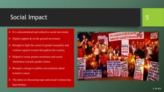 Social Impact
 It’s a decentralized and collective social movement.
 Digital support & on the ground movement.
 Brought to light the extent of gender inequality and
violence against women throughout the country.
 Helped to create greater awareness and social
intolerance towards gender crimes.
 Brought a change to public conversations about
women’s issues.
 The taboo on discussing rape and sexual violence has
been broken.
5
21-08-2021
 