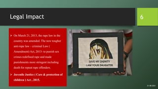 Legal Impact
 On March 21, 2013, the rape law in the
country was amended. The new tougher
anti-rape law – criminal Law (
Amendment) Act, 2013- to punish sex
crimes redefined rape and made
punishments more stringent including
death for repeat rape offenders.
 Juvenile Justice ( Care & protection of
children ) Act , 2015.
6
21-08-2021
 