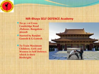 No 41, 1 st Cross
Cambridge Road
,Halasur, Bangalore –
560008.
Started by Ranjini
Ganesh & G.Ganesh
To Train Maximum
Children, Girls and
Women in Self Defence,
which is their
Birthright.
NIR-Bhaya SELF DEFENCE Academy
 