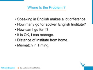 Where Is the Problem ?


                  • Speaking in English makes a lot difference.
                  • How many go for spoken English Institute?
                  • How can I go for it?
                  • It is OK, I can manage.
                  • Distance of Institute from home.
                  • Mismatch in Timing.




Nirbhay English    || By- Jubanashwa Mishra.
 