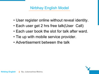 Nirbhay English Model


            • User register online without reveal identity.
            • Each user get 2 hrs free talk(User Call)
            • Each user book the slot for talk after ward.
            • Tie up with mobile service provider.
            • Advertisement between the talk




Nirbhay English   || By- Jubanashwa Mishra.
 