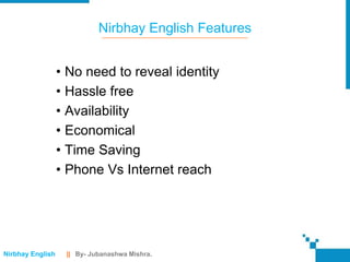 Nirbhay English Features


                  • No need to reveal identity
                  • Hassle free
                  • Availability
                  • Economical
                  • Time Saving
                  • Phone Vs Internet reach




Nirbhay English    || By- Jubanashwa Mishra.
 