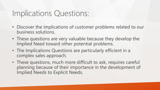 Implications Questions:
• Discover the implications of customer problems related to our
business solutions.
• These questions are very valuable because they develop the
Implied Need toward other potential problems.
• The Implications Questions are particularly efficient in a
complex sales approach.
• These questions, much more difficult to ask, requires careful
planning because of their importance in the development of
Implied Needs to Explicit Needs.
 