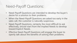 Need-Payoff Questions:
• Need-Payoff Questions are intended to develop the buyer’s
desire for a solution to their problems.
• When the Need-Payoff Questions are asked too early in the
sales call, the customer is naturally suspicious.
• Need-Payoff Questions, certainly the most difficult to ask
effectively, should start from the Implied Needs to develop
toward Explicit Needs.
• Effective Need-Payoff Questions will engage the buyer to
openly talk about the benefits of solving their problems.
 