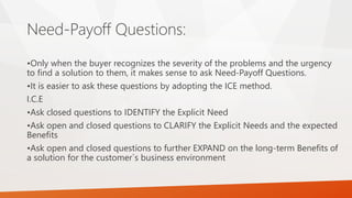 Need-Payoff Questions:
•Only when the buyer recognizes the severity of the problems and the urgency
to find a solution to them, it makes sense to ask Need-Payoff Questions.
•It is easier to ask these questions by adopting the ICE method.
I.C.E
•Ask closed questions to IDENTIFY the Explicit Need
•Ask open and closed questions to CLARIFY the Explicit Needs and the expected
Benefits
•Ask open and closed questions to further EXPAND on the long-term Benefits of
a solution for the customer`s business environment
 