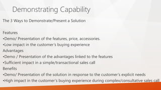 Demonstrating Capability
The 3 Ways to Demonstrate/Present a Solution
Features
•Demo/ Presentation of the features, price, accessories.
•Low impact in the customer’s buying experience
Advantages
•Demo / Presentation of the advantages linked to the features
•Sufficient impact in a simple/transactional sales call
Benefits
•Demo/ Presentation of the solution in response to the customer’s explicit needs
•High impact in the customer’s buying experience during complex/consultative sales call
 