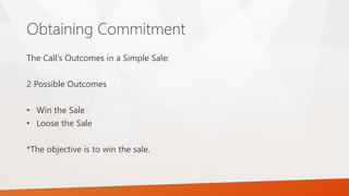 Obtaining Commitment
The Call’s Outcomes in a Simple Sale:
2 Possible Outcomes
• Win the Sale
• Loose the Sale
*The objective is to win the sale.
 