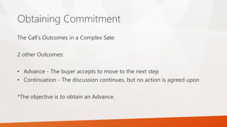 Obtaining Commitment
The Call’s Outcomes in a Complex Sale:
2 other Outcomes:
• Advance - The buyer accepts to move to the next step
• Continuation - The discussion continues, but no action is agreed upon
*The objective is to obtain an Advance.
 