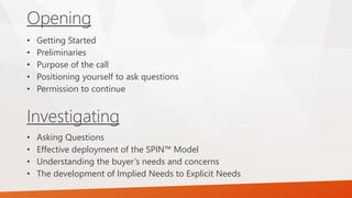 Opening
Investigating
• Getting Started
• Preliminaries
• Purpose of the call
• Positioning yourself to ask questions
• Permission to continue
• Asking Questions
• Effective deployment of the SPIN™ Model
• Understanding the buyer’s needs and concerns
• The development of Implied Needs to Explicit Needs
 