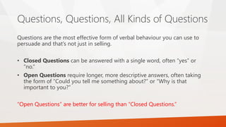 Questions, Questions, All Kinds of Questions
Questions are the most effective form of verbal behaviour you can use to
persuade and that’s not just in selling.
• Closed Questions can be answered with a single word, often “yes” or
“no.”
• Open Questions require longer, more descriptive answers, often taking
the form of “Could you tell me something about?” or “Why is that
important to you?”
“Open Questions” are better for selling than “Closed Questions.”
 